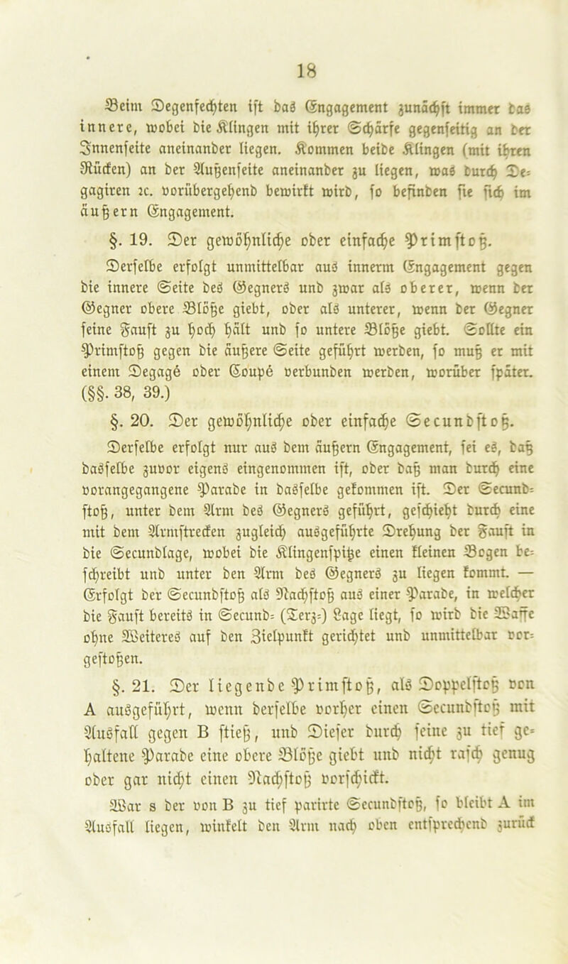 S3etm Segenfed^ten ift baä Sngagement 3unä(^ft immer tae innere, moSei bie Älingen mit %er ©c^ärfe gegenfeitig an ber Snnenfeite nneinanber liegen. Äommen beibe Äiingen (mit ihren Slücfcn) an ber Qingenfeite nneinanber ju liegen, »as burt^ Xe= gagiren :c. »orüberge^enb bemirft mirb, fo befinben fie fic^ im andern (Engagement. §. 19. ®er getüßl^nli^e ober einfache ^rimftoß. Serfelbe erfotgt unmittelbar auö innerm (Engagement gegen bie innere ©eite beö (Segnerä unb jmar atä oberer, menn ber ©egner obere Stoße giebt, ober atö unterer, loenn ber (Gegner feine gftuft ju bod) unb fo untere Stoße giebt. ©ottte ein ^rimftoß gegen bie äußere ©eite geführt merben, fo muß er mit einem Segage ober (Soupe oerbunben merben, moruber fpater. (§§. 38, 39.) §. 20. 55er getoof;nlic^e ober einfache ©ecunbftoß. 55erfetbe erfotgt nur auö bem äußern Engagement, fei cä, baß baäfefbe juoor eigenö eingenommen ift, ober baß man burd^ eine oorangegangene ^arabe in bagfetbe getommen ift. 55er ©ecunb= ftoß, unter bem 3trm beö (Eegnerä geführt, gefetjü^t bureb eine mit bem 3lrmftredEen 3ugteidf> audgeffi^rte 55re^ung ber gauft in bie ©ecunbtage, mobei bie Ätingenfpiße einen Meinen Sogen be= fct)reibt unb unter ben 5trm beö (SJegnerö 3u tiegen fommt. — Erfotgt ber ©ecunbftoß atö Sadßftoß auö einer ^''arabe, in »etc^cr bie gauft bereitö in ©ecunb= (2;er3:) Sage tiegt, fo mirb bie ©affe o'^ne ©eitereö auf ben Sielpunft gerietet unb unmittetbar tot: geftoßen. §.21. 55er liegenbe ^Primftoß, alö 55oppdftcß »cn A außgefül;rt, locnn berfelbe »orljer einen ©ecunbltcß mit Stnöfaft gegen B fließ, unb 55iefer bnr(^ feine ju tief ge« t}altene ^Parabe eine obere Stoße giebt nnb nicf't rafd§ genug ober gar ni^t einen ftlac^ftoß oorfc^iett. ©ar s ber oon B 3u tief parirte ©ecunbftoß, fo bteibt A im Stuöfatt tiegen, minfett ben Ülrm naep oben entfpredbcnb surücf