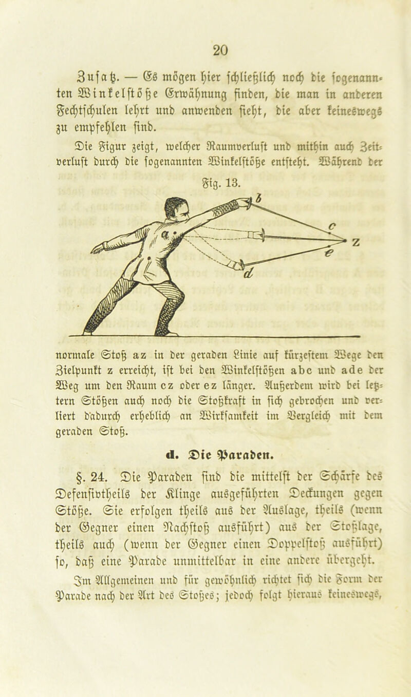 3ufa^. — (SS mögen T^icr ncc^ bie fogenann» ten SBinfelftöDe ®rtoäf;nung pnben, bie man in anbercn SecDtf(^uIen lef^rt unb anmenben fte^t, bie aber feineemegö 3U empfehlen ftnb. ®ie Sigut 3eigt, meicber 9iaumöerluft unb mitbin auch Seit »ertuft burdb bie fogenannten SBinielftoDe ent[tebt. SBäbrenfc ber Stg. 13. normale ©toD az in ber geraben 8inie auf Ifirseftem SSege ben SielfJunft z erreicht, ift bei ben SBinfelftoDen abc unb ade ber SBeg um ben Jftaum cz ober ez länger. Slugerbem rnirb bei Ie^= tern ©toDen audb nod) bie ©toDiraft in ftdb gebrochen unb oer= liert b'abur^ erbebticb an SBirffamleit im ißergleidb mit bem geraben ©to^. <1. Sic ^ataben. §. 24. ©ie ^araben finb bie mittelft ber ©cbarfe beä ©efenftütheilö ber .klinge auggefübrten ©etfungen gegen ®töDe. ©ie erfolgen tl;eilg ang ber Üiuglage, tbeilg (»cnn ber ©egner einen ?iacbfloD augfüT}rt) aug ber ©tcplage, tl;eilg auch (menn ber ®egner einen ©oppcIftcD augführt) fü, baD eine ^arabe unmittelbar in eine anberc iibcrgel;t. 3m 9l(igemeinen unb für gemcbniicb ridjtct ftdb bie gorm ber ^arabe nach ber 3Irt bed ©toged; jebcd; folgt bicraud tcinedmcgd,