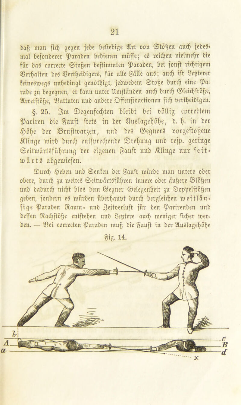 ba{5 man fi^ gegen jebe beliebige 9Irt üon ©togen au^^ jebeä= mal befonberer ^'nvaben bebienen müjle; eä reichen öietme'^r bie für baä correcte ©to^en beftimmten ^araben, bei fonft richtigem ©ermatten beä Sert^eibigerö, für aüe gnlle auä; nuc^ ift Öe^terer feineömegä unbebingt genot^igt, jebmebem ©to^e burc^ eine ^a= rabe 3U begegnen, er fann unter Umftanben aud^ burc^ ©leid^fto^e, Slrretftßge, Sattuten unb anbere DffenfiBactionen fid^ »ert^eibigen. §. 25. 3m 5)egenfecf)ten bicibt bei boEig correctem ^>ariren bie Sauft [tetä in ber Stuölageljol^e, b. 1^. in ber ^öl;e ber 23ru[ünar3en, unb beg ©egnerg »orgefto^ene Älinge mirb burd; entfprec^enbe 2)rel;ung unb refp. geringe 0eitu)artgful;rung ber eigenen Sauft unb .klinge nur feit» inärtg abgemiefen. Surdf) .^eben unb ©enfen ber Sauft mürbe man untere ober obere, burtb 3U meiteä ©eitmartgfübren innere ober äußere S3lo§en unb baburdb ni(bt bloä bem ©egner ©elegenbeit 3U Soppelfto^en geben, fonbern eä mürben überbaufjt burdf) bergleid^en meitlau» fige ^araben SRaum» unb Seitoerluft für ben ^nrirenben unb begen Dlacbftoße entftef)en unb Seziere aucf) meniger fidber mer= ben. — Sei correcten ^araben mu^ bie Sauft in ber 5luötagebobe Stg. 14.