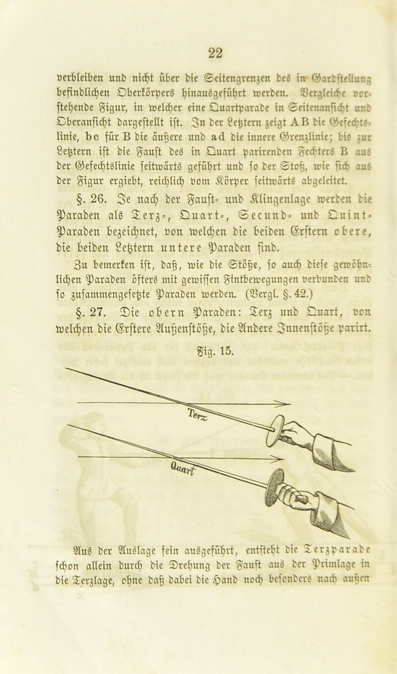 »ertleiben unb nic^t übet bie ©eitengrenjen beg in* ©arbftettung befinblid^en DberlorperS ^tnauögefü^rt aerben. SSergleic^e »et: [te^enbe gigur, in welker eine Cuartparabe in ©eitenanfi(^t unb Dberanfid^t batgeftettt ift. 3n bet Settern jetgt AB bie QJefet^te: linie, bc für B bie äußere unb ad bie innere ©renjlinie; bie jur Settern ift bie gauft beä in Quart fjarirenben geebterä B aue ber ©efec^tölinie feitaartö gefüt)rt unb fo ber ©to§, irie fic^ aus ber gigur ergiebt, reic^tic^ öom Äorper feihrärtö abgeleitet. §. 26. Se nai^ ber gauft= unb Älingenlagc toerben bie ^araben alg 3;cr3 = , Quart», ©ecunb» unb Quint» ^araben Be3eic^net, »on toeli^en bie beiben ©rftern obere, bie beiben Settern untere Jamben finb. 3u bemerfen ift, ba§, mie bie ©tege, fo aud^ biefe getrebn» lidben Jamben ofterö mit gemiffen gintbemegungen »erbunben unb fo gufammengefe^te ?)arnben merben. (ffiergt. §. 42.) §.27. Die obern ^araben: Ser3 unb Quart, ren loeltben bie (Srftere Stuijenfto^e, bie Sfnbere Snuenftoge f:arirt. gig. 15. 9Iuö ber Studlage fein auögefübrt, entftebt bie Jer3^?arabe febon allein bureb bie Srebung ber gauft auS ber Q>rimlage in bie S;er3lnge, ebne ba§ babei bie .f)anb netb befenbers nadb au^cn