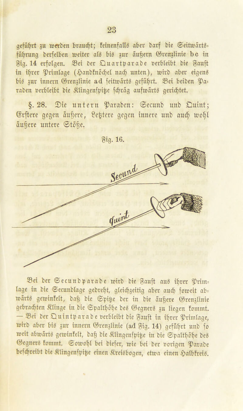 geführt 3U Wftben braucht; feinenfattö aber barf bte ©eitiBärtä; fii^rung berfelben weiter atä biä jur au§ern ©renjiinie bc in gig. 14 erfolgen. ®ei ber Quartparabe Berbteibt bte in i^rer ^rimlnge (.^nnbfnodjel nac§ unten), wirb aber eigenö bi-5 3ur innern @ren3linie ad feitwcirtö geführt. Sei beiben raben Berbleibt bie ÄIingenf))i^e fd)räg aufwdrtä gerid)tet. §. 28. !Die untern Jamben: ©ecunb unb £iuint; 6r[tcre gegen äufjere, ?e^tere gegen innere unb au(J^ wol^I Su§ere untere ®to§e. gig. 16. Sei ber ©ecunbtsnrabe wirb bie ?5<iuft nuä i^rer ^rim= tage in bie ©ecunblage gebre^t, gieicb3eitig aber aud) foweit ab= wdrtä gewinfeit, ba§ bie ©pi^e ber in bie nufere ®ren3tinie gebrachten Älinge in bie ©palthohe beö ©egnerä 3U liegen tommt. — Sei ber Quintparabe Berbleibt bie f^emft in ihrer ^ritnlage, wirb aber biö 3ur innern @ren3linie (ad f^ig. 14) geführt unb fo weit abwdrtö gewinfeit, ba§ bie ÄIingenf))ihe in bie ©patthohe beä ©egnetä tomint. ©owohl bei biefer, wie bei ber Borigen f>nrabe befchreibt bie Ätingenfpi^e einen .^Ireiäbogen, etwa einen .t>afbfreiö.