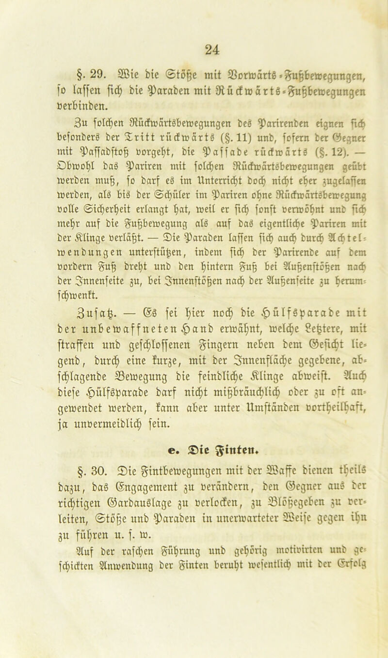 §. 29. SBie bie (Sto^e mit Sßortoarte «^u^bemegimgen, fo laffen ftc^ bie ^araben mit 9lücfmärtg«^u§6eiDegungen toerbinben. 3u foldben StütEujartöbewegungen bcä ^arirenben eignen ficb befonberö ber Stritt riitfmartg (§.11) unb, fofern ber ©egner mit ^affabftog norgef)t, bie ^affabe rurfmärtä (§.12). — Dbtoobl bag parken mit foicben 9iütfmartsbenjegungen geübt merben mu^, fo barf eä im Unterri^t bo^ nicht eher jugelaffen merben, alö big ber int parken o^ne Stürfmärtebeaegung ooKe ©i^erbeit erlangt bat, toeit er fi(b fonft Benuöbnt unb ftcb mehr auf bie f^u^bemegung nig auf bag eigentticbe ^ariren mit ber Mnge «erlaßt. — JDie ^araben laffen ficb auch burcb -Siebtet: menbungen unterftü^en, inbem ficb ber ^arirenbe auf bem Borbern f^ub brebt unb ben bintern gu§ bei Slubenftoßen nach ber Snnenfeite ju, bei Snnenftbgen nach ber Slu^enfeite ju herum: fcblBenft. 3ufa^. — ®g fei btet bie ^ülfgfjarabe mit ber utibetoaffneten ^atib ermahnt, meicbc Se^tere, mit ftraffen unb gefcbloffenen f^ingern neben bem ©eft^t lie» genb, burcb ^ur3e, mit ber Sunenftacbe gegebene, ab= fcblagenbe SSemegung bie feinblicbe Älinge abmeift. 9tu4 biefe ^ülfgfjarabe barf nicht mi^brau^Uch ober gu oft an= gemenbet merben, bann aber unter Umftanben Bortbeilbaft, ja unBermeiblich fein. e. hinten. §. 30. ®ie gintbemegungen mit ber Söaffe bienen tbeilg bagu, bag (Engagement gu oeraubern, ben ©egner aug ber richtigen ©arbauglage gu Berlocfen, gu Slogegebcn gu Bcr: leiten, Stöjfe unb ^araben in unermarteter Söeife gegen ihn gu führen u. f. m. Sluf ber rafeben Sübrung unb gehörig motiokten unb ge= febitften Slnmenbung ber Sinten beruht mefentlicb mit ber ©rfclg