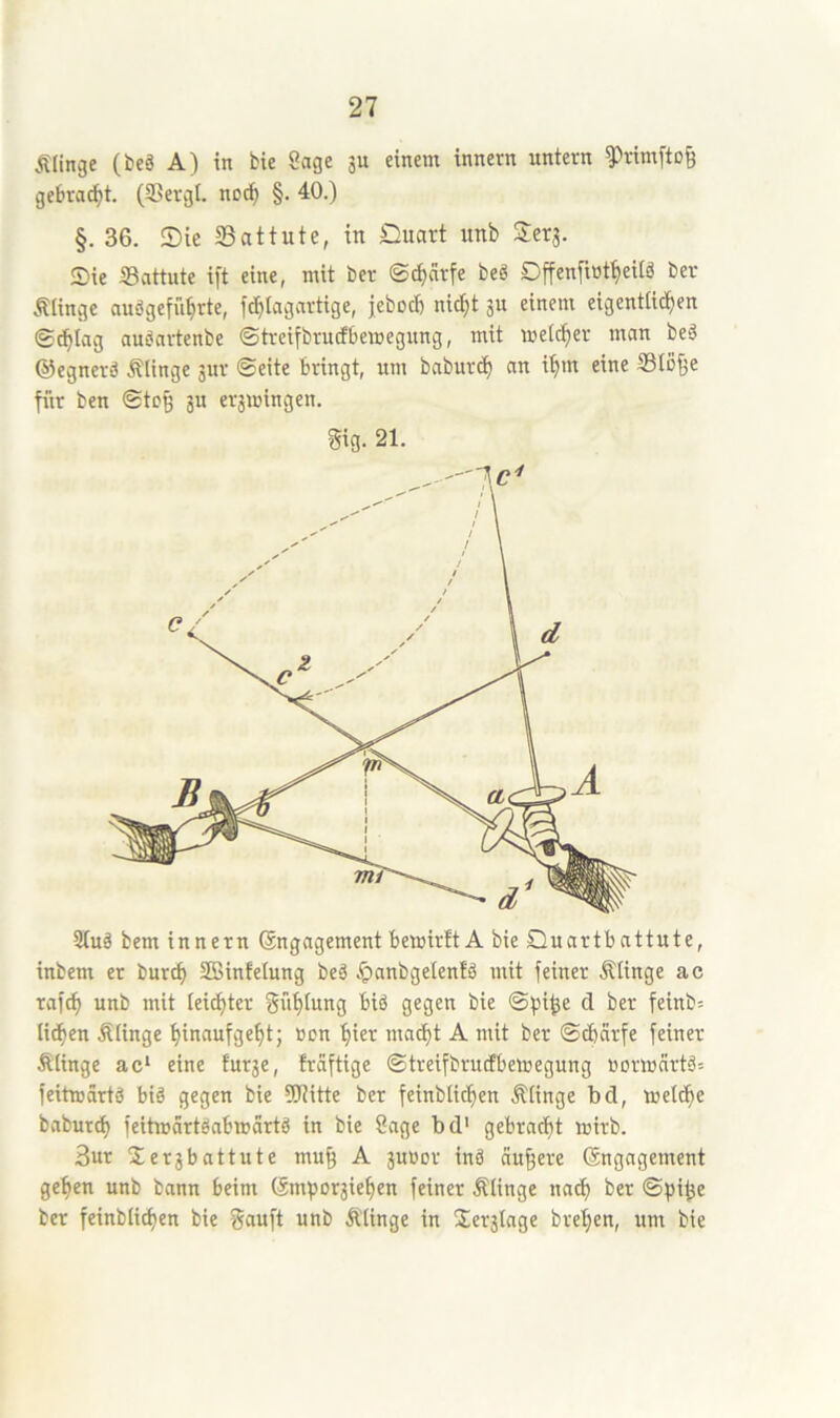 ÄHnge (be§ A) in bte Sage 3U einem innevn untern ^rirnfto^ gebracht. (SSevgl. noc^ §. 40.) §.36. ®ie 33attute, in Quart itnb Serj. Sie Sattute ift eine, mit ber ©^cirfe beg Offen[i»tt)eilg ber Älinge nuögefii^rte, ft^Iagartige, jebocb nid)t jn einem eigentlichen ©chlag augartenbe ©treifbrndbemegung, mit melcher man beg ©egnerg Älinge gur ©eite bringt, um baburd) an ihm eine ®Io^e fitr ben ©tcß ju eräiuingen. gig. 21. 9tug bem innern (Engagement bewirft A bie Quartbattute, inbem er burch Sffiinfelung beg ,t)anbgelenfg mit feiner Älinge ac rafch unb mit leister Suhtw^g gcg«t^ bie ©))ihe d ber feinb= liehen Älinge hinnufgeht; uen hier macht A mit ber ©d)cirfe feiner Älinge ac* eine fur3e, frdftige ©treifbrudbemegung normcirtgs feitwärtg big gegen bie ?Kitte ber feinblichen Älinge bd, welthe baburd) feitmartgabweirtg in bie Sage bd* gebracht wirb. 3ur Ser3battute mu§ A 3uüor ing äußere (Engagement gehen unb bann beim (Empor3iehen feiner .klinge nach ber ©pi^e ber feinblichen bie gauft unb Älinge in Ser3lnge brehen, um bie