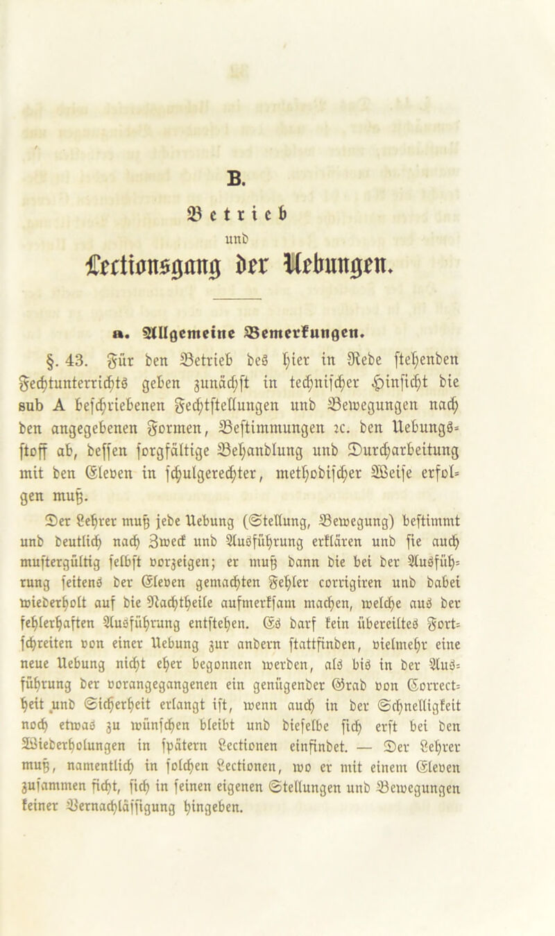 B. c t r i c b unt) Cetti0n00fln0 hn a. snigemcine ^emetlungen. §. 43. Sür ben betrieb beö l;ter in Sftebe ftel;enben gecbtunterri^tö geben 3unäcf;[t in tec^nifcber ^infic^t bie Bub A befcbviebenen ge^tfietlungen unb SSetoegungen nac^ ben angegebenen formen, Seftimmungen ic. ben Uebungö» [toff ab, beffen forgfättige 23et;anblung unb 2)urd;arbeitung mit ben (Sleüen in fcbulgere(bter, inetbobifcber Söeife erfül= gen mu§. Ser 8ebrer mu§ jebe Hebung (©tellung, Semegung) beftimmt unb beutlid^ nach Smetf unb Stuöfübrung erflären unb fie auch muftergültig feibft »or3eigen; er inu§ bann bie bei ber 3iuöfüb= rung feitenö ber Gienen gemachten gebier corrigiren unb babei üjieDerboIt auf bie Dta^tbeile aufmerffam machen, melche auä ber fehlerhaften 5tusführung entftehen. Gö barf fein übereilteö gort= fchreiten non einer Hebung 3ur anbern ftattfinben, nielmehr eine neue Hebung nicht eher begonnen merben, alä bid in ber 3lud= führung ber »orangegangenen ein genügenber Grab non Gorrect= heit unb ©icherheit erlangt ift, wenn anch in ber ©chnelligfeit noch etwa» 3u wünfchen bleibt unb biefelbe fich erft bei ben Söieberholungen in fpätern öectionen einfinbet. — Ser Sehrer mug, namentlich i« folchen gectionen, wo er mit einem Gienen 3ufammen ficht, fich in feinen eigenen ©tellungen unb ^Bewegungen feiner iBernachlafftgung hingeben.