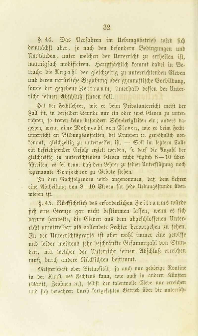 §. 44. $DaS SSerfaI}ren im UebungöbetrieB airb ftc^ bemncid;ft aber, je nac^ ben befonbern 33ebtngungcn unb Umftanben, unter melden ber Unterricht 3U ertheilcn ift, mannigfach mobificiren. ^auptfächlich fommt babei in S3e» tracht bie 3tn3ahl ber g(eich3eitig 3U unterrichtcnben (Slenen unb beren natürliche SSegabung ober g^mnaftifche 93crbilbung, füinie ber gegebene 3eitraum, innerhalb beffen ber Unter« rieht feinen 3tbfchlu§ finben foU. ^)at ber gecbtlehrer, mie e§ beim ^rioatunterricht meift bet galt ift, in berfelben ©tunbe nur ein ober 3»ei Steoen 3U unter« richten, fo treten feine befonbern ©cbmierigfeiten ein; anbere ba« gegen, menn eine S0tehr3ahl non Steoen, mie eä beim geebt« unterricht an SUbungäanftalten, bei Srubfen jc. gemohnlich oor« fommt, gleichseitig 3U untermeifen ift. — ©ott im le^tem 8aHe ein befriebtgenber (Srfolg ersielt merben, fo barf bie Slnsabl ber gleichseitig s« unterrichtenben Sleoen nicht füglich 8 — 10 über« fdbreiten, eä fei benn, bah bent Cehrer su feiner Unterftühung nocS fogenannte S3orfecf)ter s« ©ebote flehen. 3n bem Siachfotgenben mirb angenommen, bag bem 8ehrer eine Sibtheitung oon 8—10 Steoen für jebe Uebungoftunbe über« »iefen ift. §. 45. fRücffichtlich beö erforberlichen Seitraume mürbe fich eine ©rense gar nicht beftimmen taffen, menn eö ftch barum hnnbelte, bie (Sieben au6 bem abgefchloffenen Unter« rieht unmittelbar alö boltenbete gelter herbcrgel;en 3U feben. 3n ber Unterrichtöhtfll'i^ ®t'br mobl immer eine gemiffe unb teiber meiftenö fel;r befchrSnfte ©efammtsaht bcn ©tun« ben, mit metcher ber Unterricht feinen Stbf^Iujj erreichen mufs, burd; anbere 9vücffid;ten beftimmt. 93teifterfchaft ober «Birtuofitnt, ja aud} nur gehörige 3lcutine in ber Äunft beß f^echteuß fann, mie audt in anbern fünften fiötufif, Seichnen k.), fetbft ber tatcntbolte ®(ebe nur erreichen unb fid; bemahren burd; fortgefehten betrieb über bie unterricb«