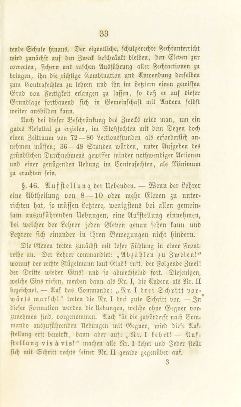 tenbe ©cfiule ^tnauä. ®er eigentlid^e, fd)ulgered)te geb^tunterric^t wirb 3unäd)ft auf ben 3iued befti^ränft bleiben, ben (äleßen jur correcten, fi^ern unb rafdfien 3Iuäfü^rung aller gec^tcictionen gu bringen, i^n bie ricfitige Kombination unb Slmoenbung berfetben gum Kontrafed)ten ju lehren unb i§n im Centern einen geioiffen @rab üon gertigfeit erlangen gu taffen, fo ba§ er auf biefer ©runblage fortbauenb fu^ in @emeinfd)aft mit 5lnbern felbft weiter auäbitben fann. 3tuc^ bei biefer S3efd)rdnfung beg ntan, um ein guted IRefultat gu ergielen, im ©to§fed)ten mit bem Segen bo(^ einen 3eitraum oon 72 — 80 Öectionbftunben atö erforberlid) an= nehmen muffen; 36 — 48 ©tunben würben, unter 3lufgeben beä gntnblic^en Surd^ne^menä gewiffer minber not^wenbiger 3lctionen unb einer genügenben Hebung im Kontrafec^ten, alä 3)iinimum gu erad^ten fein. §.46. 91 u f ft e 11 u n g ber Uebenben. — Söenn ber Seigrer eine 9(btl)eitung oon 8—10 ober ntet;r (Sieben gu unter« rieten t;at, fo muffen Se^tere, wenigftenä bei allen gemein« fam au§gufül;renben Hebungen, eine 9tufftetlung einne'^men, bei melc^er ber 2ef;rer jeben (Sieben genau fel;eu fann unb 2e^tere ftc^ einanber in il;ren 93emegungen ni^t ^inbern. Sie (Sieben treten gunvid)ft mit lofer güblung in einer gront« reifie an. Ser Se^rer commanbirt: „Slbgnblen gu 3»eien! worauf ber redete glügetmann laut Kind! ruft, ber golgenbe 3»ei! ber Sritte wieber Kind! unb fo abwecbfetnb fort. Siejenigen, welche Kind riefen, werben bann ald 9lr. I, bie 9lnbern ald dlx. II begeid)net. — 3luf bad Kommanbo: „9tr. I brei @d)ritt bor« wörtd marf^l treten bie 9tr. I brei gute ©d)ritt bor. — 3n biefer gormation werben bie Hebungen, welche o^ne (55egner bor« gune^men finb, borgenommen. 2lud) für bie guborberft nacf) Kom= manbo audgufü^renben Hebungen mit (Regner, wirb biefe 2luf= ftellung erft bewirft, bann aber auf: „9tr. I fe^rt! — 9luf= ftetlung vis ä vis! mad^en alte 9tr. I feiert unb Seber ftetlt ftd) mit ©d)ritt rec^td feiner 9tr. II gerabe gegenüber auf. 3