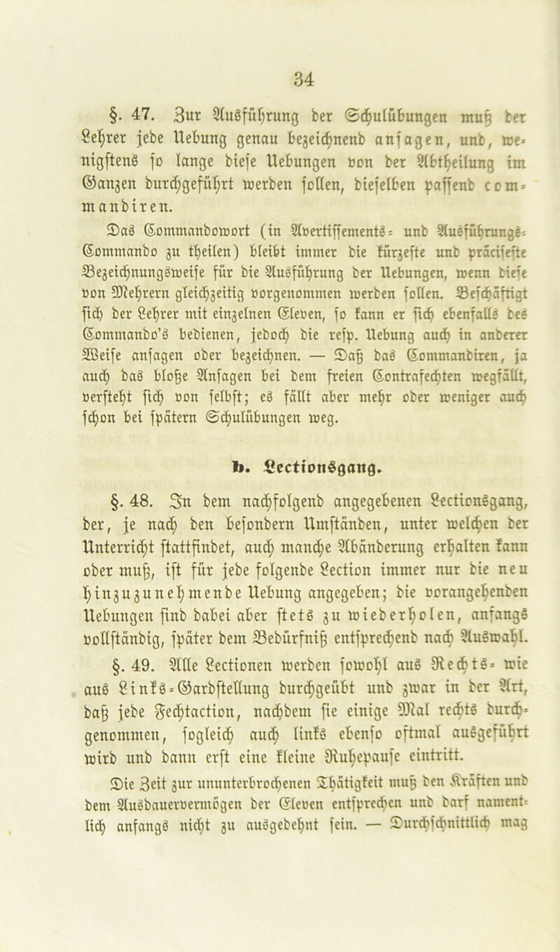 §. 47, 3ut 9(u8fül;rung ber ©c^ulüSungcn mu^ ber Seigrer |ebe Hebung genau be3eic^uenb anfagen, unb, »e« nigfteng fo lange biefe Hebungen bon ber Stbt^eUung im ©an3en burd;getut;rt werben foUen, biefelben paffenb com» m anbiren. ®aä Sommnnbottort (in 9iüertiffementö= unb Stusfubninge: ©ommnnbo 3U tbeilen) bleibt immer bie für3efte unb präciiefte ffie3eicbnunggweife für bie Sluöfübrung ber Hebungen, wenn biefe bon SOiebrern gleichseitig borgenommen werben foUen. 33eftb5frigt fi(b ber Sebrer mit einseinen ©leben, fo fann er ficb ebenfalls beg ©ommanbo’ä bebienen, jebocb bie refp. Hebung aud^ in anberer SBeife anfngen ober beseidbnen. — S)a§ baö Sommanbiren, ja auch baö blo^e 9lnfagen bei bem freien ©ontrnfecbten wegfallt, berftebt ft(b bon felbft; ed fallt aber mehr ober weniger auch f(bon bei fpatern ©tbulübungen weg. b. Ccctfonögaitg. §. 48. 3n bem nacbfolgenb angegebenen SectionSgang, ber, je na^ ben befonbern Hmftänben, unter welken ber Hnterricbt ftattfinbet, auch manche 9tbanberung erbalten fann über mujj, ift für jebe folgenbe Section immer nur bie neu binsusunebmenbe Hebung angegeben; bie borangebenben Hebungen finb babei aber [tetS suwieberbolen, anfangs Püllftänbig, fpater bem ^Bebürfnig entfpreibenb na^ 9luSwabI. §. 49. Stile Sectionen werben fowobl auS SiecbtS» wie aus Sin!S = ®arb[teUung burcbgeübt unb 3War in ber 9lrt, ba§ jebe nacbbem fte einige 5)ial re^ts burdb* genommen, fogleicb au^ Itufö ebenfo oftmal auSgcfübrt wirb unb bann erft eine fteine fRubepaufe eintritt. Sie Seit 3ur ununterbrocbenen $b^tigfeit muß ben Kräften unb bem SluSbauerbermogen ber ©leben entfprecben unb barf nament= lieb anfangs nicht 311 auSgebebnt fein. — Surd?fdbnittlidb mag