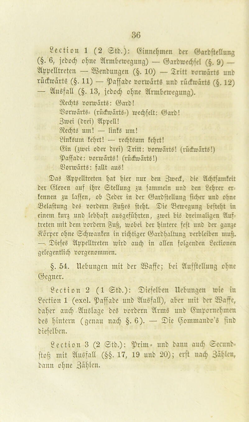 Section 1 (2 (£tb.): 6tnne^men ber Öarbftcöung (§. 6, jcbocf; o:^ne 5(rmbeiüegung) — {^arbtte^fef (§. 9) — 2(p^)el(treten — SBenbungen (§. 10) — Sritt Borirarts unb rütfiüärtö (§. 11) — ^affabe BortoärtS unb rücfiuärte (§. 12) — 3tugfatl (§. 13, jebüi^ Dl;ne Slrmbetoegung). 3bed)tä Bonrartä: @arb! 5ßoraärtä: (rudhcartä:) aed^felt: @arb! 3n>ei (brei) Sl^spetU um! — Itnfä um! 8tn!äum fe^rt! — re(^töum fe^rt! ®in (jmei ober brei) Sritt: bormartä! (rütfmärtä!) ^''affabe; bormärtä! (rüdmärtä!) iBormärtö: fallt auö! Saä UlppeUtreten t;at ^ier nur ben Siuecf, bie 3lc^tfamfeit ber @leüen auf i^re Stellung ju fammeln unb ben 8e^rer er= fennen ju taffen, ob Seber in ber ©arbftetlung fidler unb ebne SBetnftnng beä Berbern gn§eä fte^t. Sie Semegung beftebt in einem furj unb leb^ft nuägefül^rten, jmei bid breimaligen 3luf= treten mit bem Berbern §u9, mebet ber Hintere feft unb ber ganje Äorper e'^ne ©d)iBan!en in riefitiger ©arbbattung Berbteiben mug. —. Siefeä Sli^pelttreten mirb auch in alten felgenben Sectienen gelegentlich Bergenemmen. §. 54. llebungen mit ber Sßaffe; bei Sluffteltung ohne ©egner. 8ectien 2 (1 ®tb.): IDiefelben llebungen u?ie in ?ectien 1 (excl. §)affabe unb 3(uöfalt), aber mit ber 23affe, bal)er au^ StuSlage be§ Berbern Slrmö unb ©mpernehmen beä hintern (genau nach §• 6)- — (Jemmanbe’ä fmb biefelben. Sectien 3 (2 ®tb.): ^rini» unb bann audb Secunb« [to^ mit 5luöfall (§§. 17, 19 unb 20); erft na^ bann ebne 3«^^*^^^-