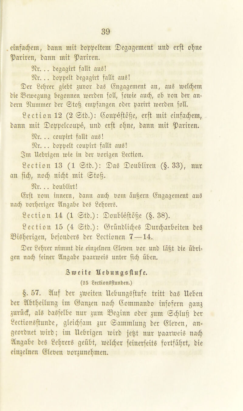 .etnfa^em, bann mit bop)3ettem Degagement unb erft o^ne 5>ariren, bann mit Satiren. 5Rr. .. begagirt fatit auö! 9tr. .. bopv^tt begagivt fattt auä! Ser Server giebt juöor baä Engagement an, auä melc^em bie 33emegung begonnen merben foH, fcmie auch, ob üon ber an= bern Dtummer ber ©to§ empfangen ober parirt merben fott. Section 12 (2 ©tb.)*’ Sonpefto^e, erft mit einfa^em, bann mit Doppelcoupd, unb erft ol;ne, bann mit Satiren. Dir. .. coupirt fattt anä! Dir... boppelt coupirt fattt auä! 3m llebrigen mie in ber oortgen Section. Section 13 (1 ©tb.): DaS Doubliren (§. 33), nur an ftd), no(^ nic^t mit ©to§. Dir. .. boubürt! Erft »om innern, bann aucf) üom äußern Engagement auä nac^ Bor^eriger Slngabe beä Se^rerö. Section 14 (1 ©tb.): DouBlefto§e (§.38). 8ection 15 (4 ©tb.): ©rünblic^eä Durc^arbeiten beg 33ig^erigen, befonberö ber Sectionen 7—14. Ser öefirer nimmt bie einzelnen Eteoen Bor unb Id§t bie übri= gen nacf) feiner Slngabe paarmeiä unter fic^ üben. Bmeite Kebungsflufe. (25 SectionSftunben.) §. 57. 5(uf ber gmeiten Uebunggftufe tritt baö lieben ber Dtbt^eilung im ©angen nac^ Eommanbo tnfofern gang gurüd, alg bagfelbe nur gum ^Beginn ober gum ©c^Iu§ ber Sectior.gftunbe, gleic^fam gur ©ammlung ber Eleoen, an= georbnet toirb; im llebrigen mirb je^t nur paarmeig na^ Dlngabe beg öe^rerg geübt, welcher feinerfeitg fortfäl;rt, bie eingetnen Eieben Borgune^men.
