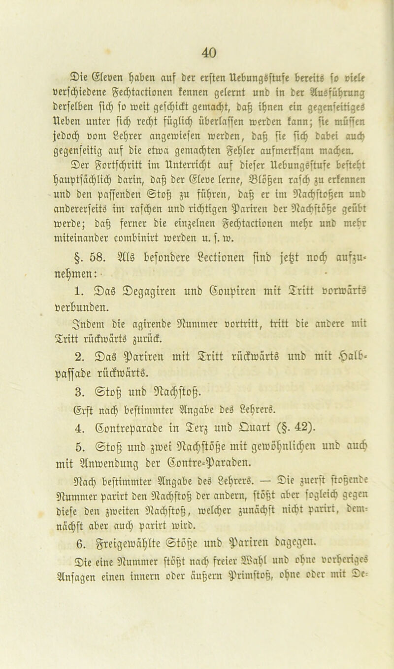 ®ie ®(eüen l^aben auf ber erften Uebungeftufe bereite fo oiele üerfc^iebene §«(^tactionen tennen geiernt unb in ber ^uefü^rung berfetben fid^ fo »eit gefi^itft gemacht, ba§ i^nen ein gegenieitigee Heben unter fid^ rec^t fügiicf) überlaffen »erben fann; fte muffen jebod^ üom Seigrer ange»iefen »erben, bag fte fu^ babei auch gegenfeitig auf bie et»a gemad^ten gebier aufmerffam matten. Ser gortfd^ritt im Hnterri^t auf biefer Uebungeftufe befte^t ’^auptfad^tic^ barin, bn| ber (Siene lerne, Sio§en rafcb ju erfennen unb ben paffenben ©to§ ju fiteren, ba§ er im 5tad)ftOBen unb nnbererfeitä im rafd^en unb rid^tigen ^^ariren ber ütacfiftc^e geübt »erbe; baff ferner bie einzelnen gec^tactionen me§r unb mehr miteinanber combinirt »erben u. f.». §. 58. befonbere öectionen finb je^t nc(^ auf5u» nehmen:- 1. Saö ©egagiren unb SDUptren mit Sritt »erwart» »erbunben. Snbem bie agirenbe fJlummer »ortritt, tritt bie anbere mit Sritt rücE»artä jurudE. 2. 2)aö ^artren mit Sritt rüct»drtg unb mit .öaib» f5affabe rütfmärtg. 3. ©tü^ unb 9ta(^ftD^. ®rft nadb beftimmter Slngabe beä Se^rer^. 4. ©ontreparabe in Serj unb Quart (§. 42). 5. ©toff unb 3»ei Dla^ftoge mit gewö’^nli^en unb aut^ mit 9tn»enbung ber (5Dntre=^araben. 9tatb beftimmter Stngnbe beö Se^rerö. — Sie guerft ftoBcnte Sflummer parirt ben 5Uadbfto§ ber anbern, ftoßt aber fogleicb gegen biefe ben j»eiten 0(tadbftof3, »eldf)er junad^ft nid^t parirt, bem= nacf)ft aber auch parirt »irb. 6. greige»at;Ite ©töße unb ^arircu bagegen. Sie eine Stummer fto^t nndf) freier 3®abl unb ebne »erberige^ Sinfagen einen innern ober äußern ^'»rimftog, o^ne ober mit Sc=