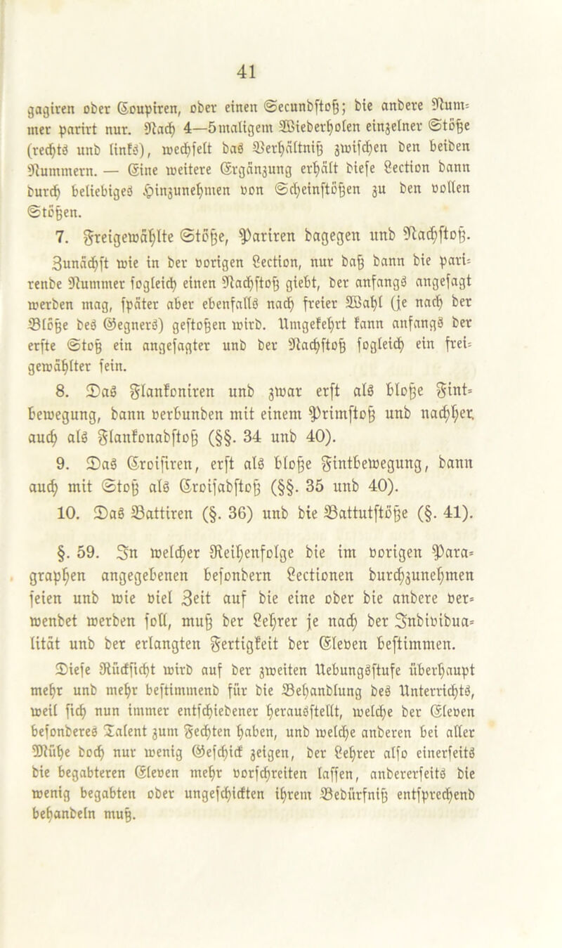 ^agtren ober ßouptren, ober einen ©ecunbfto^; bic anbere S(lunt= mer ^jnrirt nur. 91ac^ 4—5maligem SBieber^oien einjelner ©to§e (reci^tö unb tinf-3), meci)fe[t baS Sler^nitni^ jmifd^en ben beiben 'Jlummern. — Sine loeitere ®rganjung er'^cUt biefe Section bann burd^ beliebiges .'pin3une^men oon ©c^einfto^en ju ben ootten ©tö^en. 7. greigcwal^lte ©tb^e, Satiren bagegen unb 9la^[tD§. Sunnd^ft toie in ber oorigen Section, nur bn§ bann bie pari= renbe 91ummer foglei^ einen 3la(^fto§ giebt, ber anfangs angefagt merben mag, fpäter aber ebenfattS nad^ freier 5Bat)I (fe nac^ ber S3IÖBe beS ©egnerS) geflogen wirb, llmgefetjrt fann anfangs ber erfte ©to$ ein angefagter unb ber 31acf)fto^ fogleid) ein frei; gemailter fein. 8. 2)aS glanloniden unb jvuar erft als blo^e ^int= bemegung, bann »erbunben mit einem 5^rimfto§ unb nac^l}ei; auc^ aiS gianfonabftojf (§§. 34 unb 40). 9. JDaS ©roifiren, erft alS blo^e f^tntbetoegung, bann au^ mit ©tog als Sroifabfto^ (§§. 35 unb 40). 10. !DaS ©attiren (§. 36) unb bie SSattutftoße (§. 41). §. 59. Sn welcher IReiljenfoIge bie im »origen ^ara= grapsen angegebenen befonbern Oectionen burc^3unef;men feien unb »ie »iel Seit auf bie eine ober bie anbere »er« »enbet »erben fotl, muff ber Seigrer je na(^ ber Snbi»ibua« lität unb ber erlangten gettigfeit ber ®le»en beftimmen. 55iefe IRucfficbt »ir» auf ber jaeiten UebungSftufe überhaupt mehr unb mehr beftimmenb für bie Sehanblung beS Unterrichts, »eil fich nun immer entfchiebener herauSftellt, »eiche ber (5le»en befonbereS Ünlent 3um Sedhten haben, unb »eldhe anberen bei aller tOlühe bo^ nur loenig ©efchid 3elgen, ber Cehrer alfo einerfeitS bie begabteren Sleoen mehr »orf^reiten laffen, anbererfeitS bie »enig begabten ober ungefchicften ihrem Sebürfniff entfpredhenb behanbeln mug.