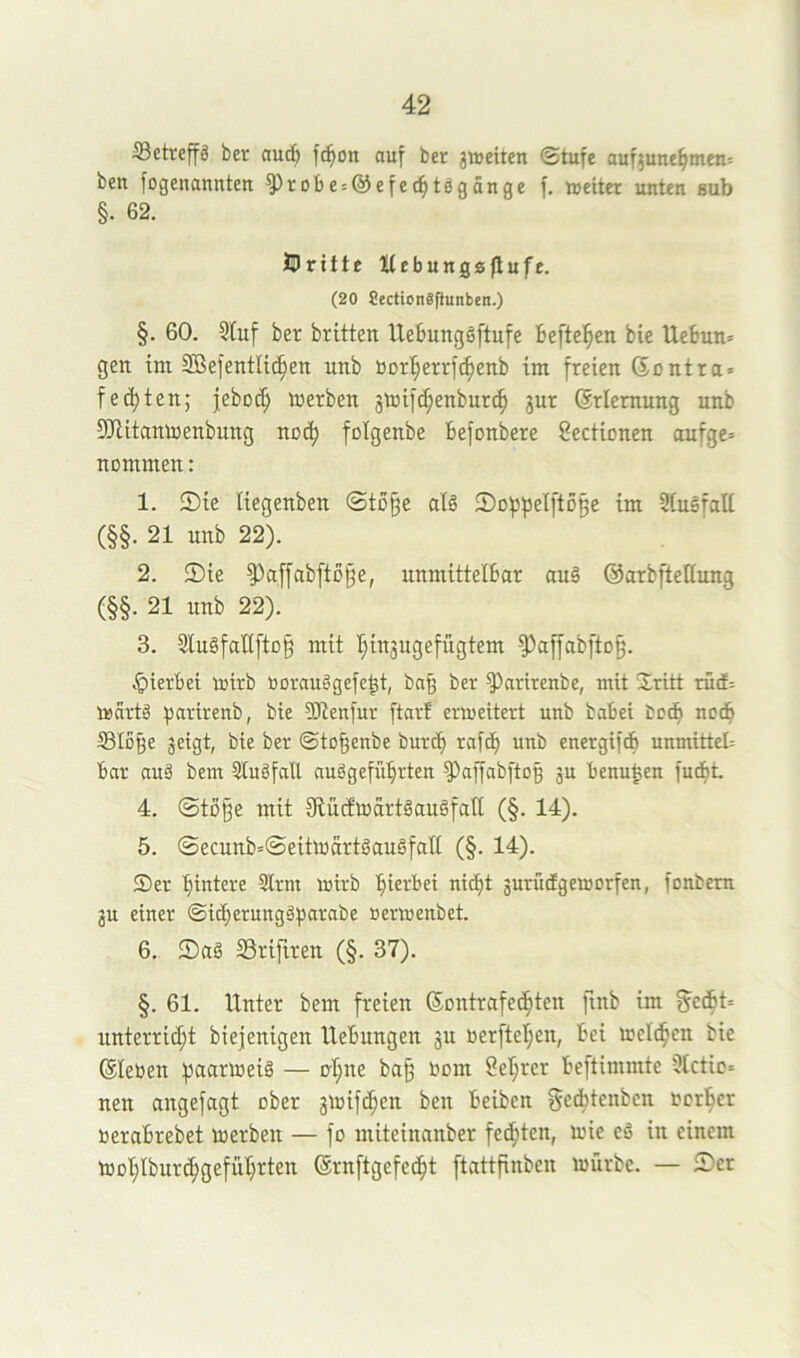 Setvcffä ber «ucb fc^on auf bet jiseitcn ©tufe auf^unefjmeu: ben fogenannten ^robes^efec^tögänge f. weiter unten aub §. 62. JDritte Xfebungaflnft. (20 8ection«Punben.) §. 60. Stuf ber brüten Uebunggftufe Befleißen bie UeBun= gen tm SBefentlic^en unb borI;errfc^enb tm freien (5ontra = festen; jebod; Werben jwifc^enburc^ gur (Erlernung unb 9JlüanWenbung noc^ folgenbe Befonbere Sectionen aufge= nommen: 1. 5)te liegenben ©tü§e al§ 2)Df3f)eI[tD§e im Stuäfalt (§§. 21 unb 22). 2. 5)ie ^affab[t0{5e, nnmittelBar auä ©arbftetiung (§§. 21 unb 22). 3. StuäfatiftD§ mit r;ingugefügtem 9^a[fabftD§. ^lerBet wirb rorauggefe^t, bn§ ber S^nrirenbe, mit 2lritt rüd= Wartö partrenb, bie SJtenfur ftarf erweitert unb babei boc^ no(B S3Io§e geigt, bie ber ©to^enbe burcB raf<B unb energifcf) unmitteb bar auä bem Stuöfall auögefüBrten S^affabftoß gu benu^en fuc^i 4. ©tü§e mit fRüdwartgauäfaß (§. 14). 5. ©ecunb=©eitwdrtöauäfatt (§. 14). Ser Bintere Sirm wirb Bü>-‘Bei nicBt gurütfgeworfen, fonbern gu einer ©id)erungäf3arabe »erwenbet. 6. ©ag SSrifiren (§. 37). §. 61. Unter bem freien SontrafecBten finb im §cdBt= unterricht biejenigen Hebungen gu uerftel;en, Bei wcIdBen bie ©leben Seigrer Beftimmte Slctic« nen augefagt ober gwifc^en ben Beiben geitenben borher beraBrebet werben — fo miteinanber fechten, wie eä in einem Wül;lbur^gefüBrten ©rnftgefecht [tcittfinben würbe. — £>cr