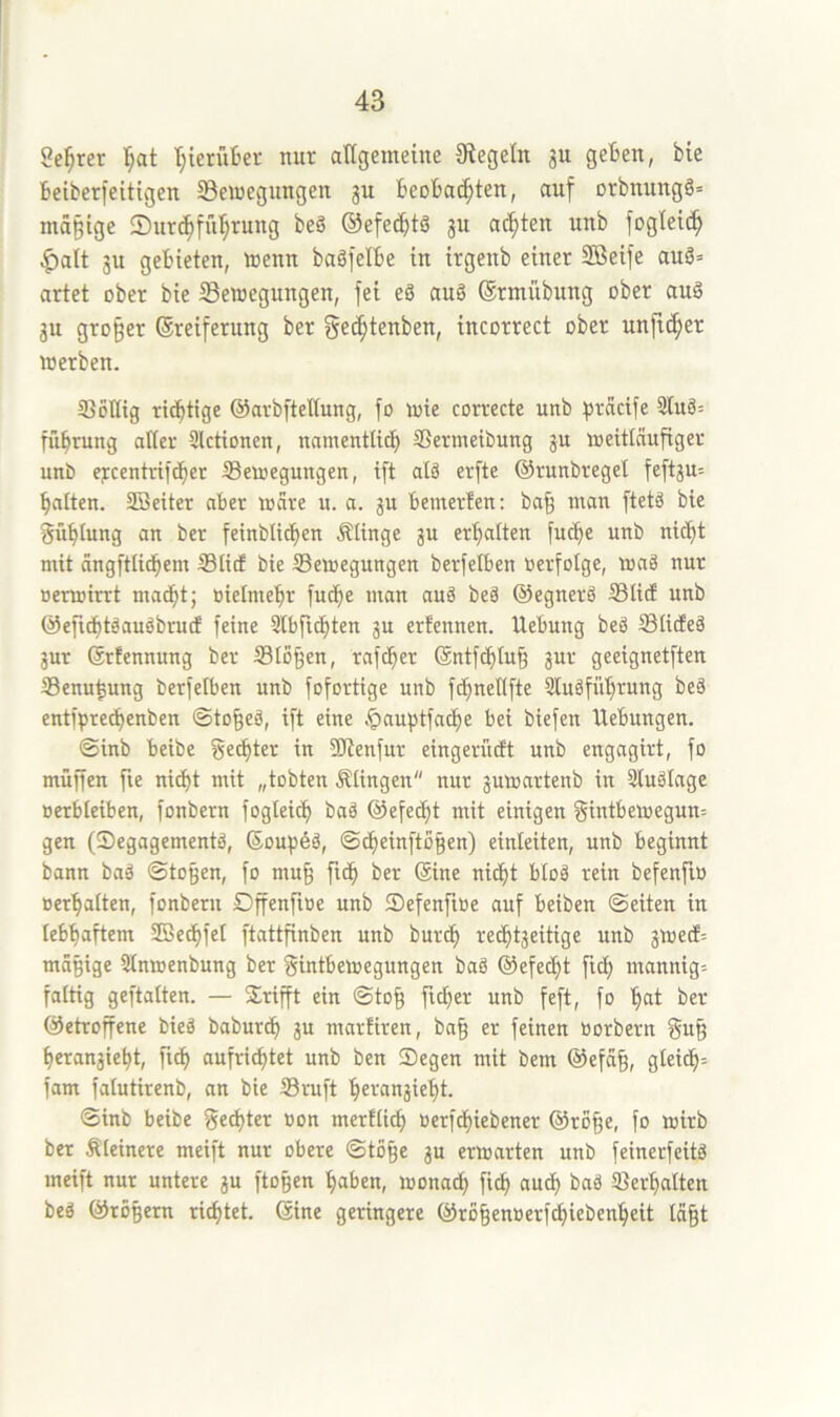 Se^rer I;at I;ierüljei- nur atigemeüte Siegeln 3U geBen, bie beiberfeitigen SBeinegungen 311 Beoba^ten, auf orbnungö= mäßige 2)ur(^für;rung beö ®efe(Btö 3U achten unb fogteic^ ^alt 31t gebieten, toenn baöfelbe in itgenb einer Söeife auö= artet ober bie ^Bewegungen, fei eS auö ©rmübung ober auS 3u gro§er ©reiferung ber ge^tenben, incorrect ober unfreier werben. SJöHig richtige ©arbfteltung, fo wie correcte unb ^Jrcicife 3tuö= führung alter Slctionen, namentlich SSermeibung gu weitlnufigec unb ej:ccntrif(her ^Bewegungen, ift alä erfte ©runbregel feft3U= hatten. SBeiter aber wäre u. a. 3U bemerfen: ba^ man ftetä bie gühtung an ber feinblichen Älinge 3U erhalten fu^e unb nicht mit angftlichem ©lief bie Bewegungen berfetben oerfotge, waä nur »erwirrt macht; oielmehr fuche man auS beä ©egnerö ©lief unb ©efidht^auäbrucf feine 3lbfichten 3U erfennen. Hebung beg ©liefeg 3ur (Srfennung ber ©lo^en, rafcher @ntf^lu§ 3ur geeignetften ©enu^ung berfetben unb fofortige unb fchnellfte ülugführung beä entfprechenben ©to^eg, ift eine .^auptfache bei biefen Hebungen. ©inb beibe gelter in SJienfur eingerüeft unb engagirt, fo muffen fie ni^t mit „tobten Älingen nur 3uwartenb in 3luglage »erbleiben, fonbern foglei^ bag ©efecht mit einigen gintbewegun= gen (Segagementg, ©oupög, ©^einftbgen) einleiten, unb beginnt bann bag ©to§en, fo mu§ fidh ber (Sine nicht btog rein befenfio »erhalten, fonbern Dffenfioe unb Sefenftüe auf beiben ©eiten in lebhaftem 2Bechfel ftattfinben unb burch recht3eitige unb 3Wed= magige Slnwenbung ber gintbewegungen bag ©efecht ftch mannig= faltig geftalten. — Grifft ein ©to§ ficher unb feft, fo h^it ber ©etroffene bieg babur^ 3U marfiren, ba§ er feinen oorbern gu§ herangieht, fich aufri^tet unb ben Segen mit bem ©efa§, gleich'- fam falutirenb, an bie ©ruft hei-‘an3ieht. ©inb beibe gelter »on mertlich »erfchiebener ©ro§e, fo wirb ber kleinere meift nur obere ©tö§e gu erwarten unb feinerfeitg meift nur untere gu ftoßen haben, wonach f'^h auch bag ©erhalten beg ©rö§ern richtet, ©ine geringere ©ro§enoerfchiebenheit lä§t