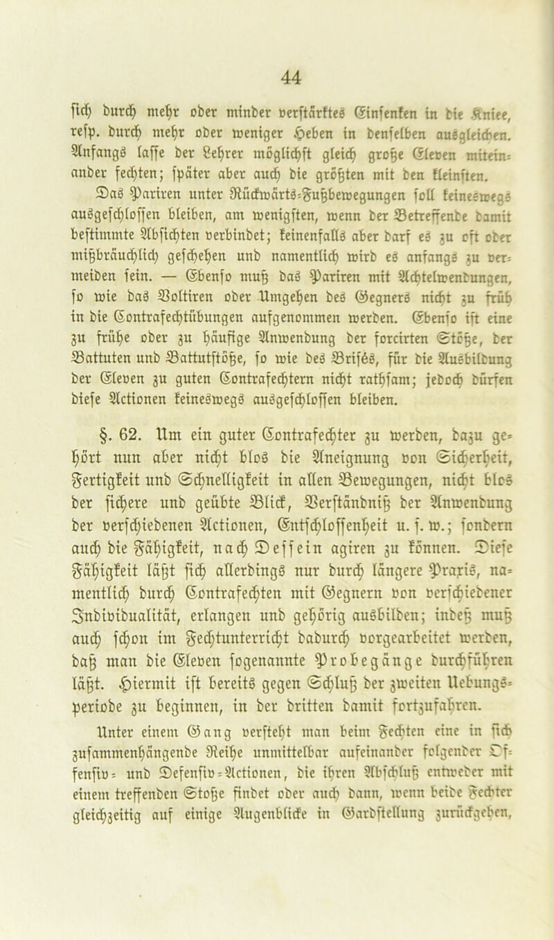 fiel) burd^ me]^r ober minber oerftärfteö ßinfenfen in bie Äniee, refp. burd^ me^t ober weniger Jpeben in benfelben auegleicfien. Slnfangö (affe ber Ce^rer mogtic^ft gieic^ ßroBe Giecen mitein: anber fechten; fpater aber auc^ bie großen mit ben fleinften. Sad ^ariren unter 9iü(fwdrtd=guBbewegungen fott feineeicegs audgefc^toffen bleiben, am wenigften, wenn ber SSetreffenbe bamit beftimmte Stbfic^ten oerbinbet; teinenfalld aber barf ed ju oft ober migbrau^lid; gefc^e^en unb namenttief) wirb ed anfangs ju cer= meiben fein. — Gbenfo mu§ bad ^ariren mit 3tct)te[wenbungen, fo wie bad SSoItiren ober Umgeben bed ©egnerd nitf)t ju früh in bie Gontrafe^tübungen aufgenommen werben. Gbenfo ift eine ju frül)e ober ju ^ufige Slnwenbung ber forcirten «Stc^e, ber Sattuten unb Sattutftö^e, fo wie bed ©riföd, für bie Sludbilbung ber Gleoen ju guten Gontrafed^tern nic^t rat^fam; jeboc^ bürfen biefe Slctionen teinedwegd audgefd^loffen bleiben. §. 62. Um ein guter Gontrafec^ter ju werben, baju ge» l^ort nun aber nid)t blöd bie Sineignung »on ©ic^'er^eit, Sertigbeit unb 0d;neItigfeit in oüen ^Bewegungen, nic^t bied ber fixere unb geübte ©lief, ©erftänbni^ ber Stnwenbung ber Berfe^iebenen Slctionen, @ntf(^Io[fenl;eit u. f. w.; fenbern aitd) bie gal}igfeit, nac^ ® eff ein agiren ju fonnen. !Diefe gäl;igfeit Iäj3t fief) aderbingd nur burc^ längere 5?raj:id, na» mentli^ burc^ Gontrafec^ten mit ©egnern »on oerfebiebener Snbibibualität, erlangen unb geI;Drig audbilben; inbeg mu§ auc^ je^on im ged;tuuterric^t baburc^ bürgearbeitet werben, ba§ man bie Gleben fogenannte ^robegänge burc^fü!§ren lä§t. hiermit ift bereitd gegen ©^Iu§ ber 3Weiten Uebungd» periobe 3U beginnen, in ber britten bamit fort3ufa]^rcn. Unter einem @ang üerftebt man beim ^edten eine in ficb 3ufammenbängenbe Oleibe unmittelbar aufeinanber fclgcnber Cf= fenfiü» unb Sefenfio»Stettonen, bie ihren SlbfdbluB entweber mit einem treffenben ©toffe finbet ober audf) bann, wenn beibe Rechter gleichseitig anf einige Slugenblide in ©arbftellung suriidgeben.