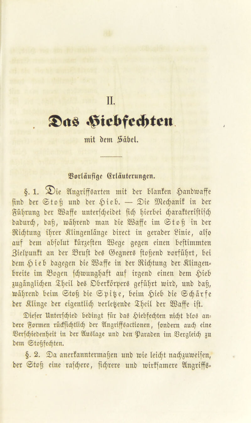 mit bfm ^dbel. SBortttufigc (Srläutcrungcn. §. 1. ^ie 5(ngriparten mit ber blanfen |)anbaaffe ftnb ber ©to§ unb ber ^ieb. — ®ie S[Re^ant! in ber güt;rung ber Söaffe unterfc^eibet fid; 'hierbei i^arafteriftifc^ babur^, ba§, wä^renb man bie Sßaffe im ©tü§ in ber 9ü(^tung i'^rer Älingenlänge birect in geraber 8inie, alfo auf bem abfolut für3e[ten SBege gegen einen beftimmten Sielpunft an ber 23ru[t beg ©egnerö [to^enb öorfüf;rt, bei bem |) i e b bagegen bie Söaffe in ber Stic^tung ber klingen» breite im S3ogen ft^nmngb^aft auf trgenb einen bem .^ieb jugängli^en Slt;eil beg SDberforfjerö gefül^rt wirb, unb ba§, toSI;renb beim ©to§ bie ©pt^e, beim |){eb bie ©^drfe ber Älinge ber eigentUi^ berle^enbe 3::§eil ber Sßaffe ift. ®iefer Unterfcbieb bebingt für baS Jpiebfecbten nid)t bloä an= bete formen rütffi^tli^ ber 3lngrifföactionen, fonbern auch eine S3erfd)tel)enbeit in bet Stuölage unb ben ^ataben im SSergleiib ju bem ©to^fe^ten. §. 2. $Da aner!annterma§en unb tuie leicht na^jumeifen, ber ©to§ eine rafdjere, fu^rere unb mirffamere 5lngriffg=