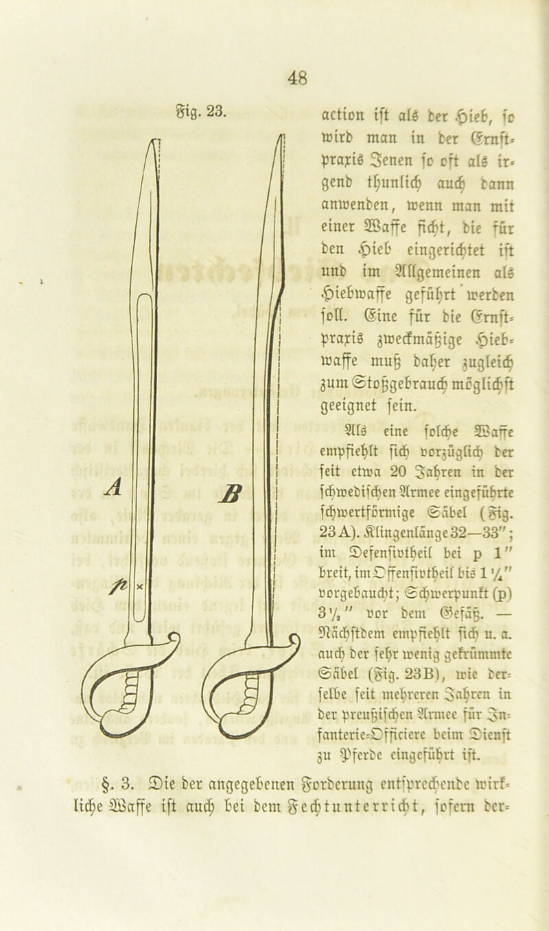 gtg. 23. action ift a(ö bcr .^ieb, fc ttirb man in bcr 6mft» prafis Sencn fo oft alg tr« genb tI;unUc^ auc^ bann amoenben, menn man mit einer Sßaffe fic^t, bie für ben ^ieb eingerichtet ift unb im Sitigemeinen als |)iebiDaffe geführt »erben foK. Sine für bie 6mft= ^rafiä 3»ectmä§ige .^ie6= »affe mu§ ba^er zugleich 3um 0tü§gebrau(h wcglichft geeignet fein. 5ltä eine foIÄe SBaffe empfiehlt fid) 0Dr3Üg[icf) bet feit et»a 20 Sehren in bet fchttebifdhen 3lrmee eingefübrte f(t)»ertf5nnige Sabel (gtg. 23 A). Älingenlange32—33; im ©efenfiotheit bei p 1 breit, imDffenfictheit bis 1'//' oorgebauebt; ©ch»erpunft (p) 3 V, i»r bem @efä§. — SfladEjftbem empfiehlt fidb u. a. auch ber fehr »enig gefvümmtc ©abel (gig. 23B), »ie ber= felbe feit mehreren ™ ber prcuBifchcn Qtrmee für 3n= fanteric=Dfficicre beim Sienft 3U -^^ferbe eingeführt ift. §. 3. Sie ber angegebenen f^orberung entfprcd'cnbc »ir!= liehe Söaffe ift auch bem gcchtunterricbt, fefern bcr=
