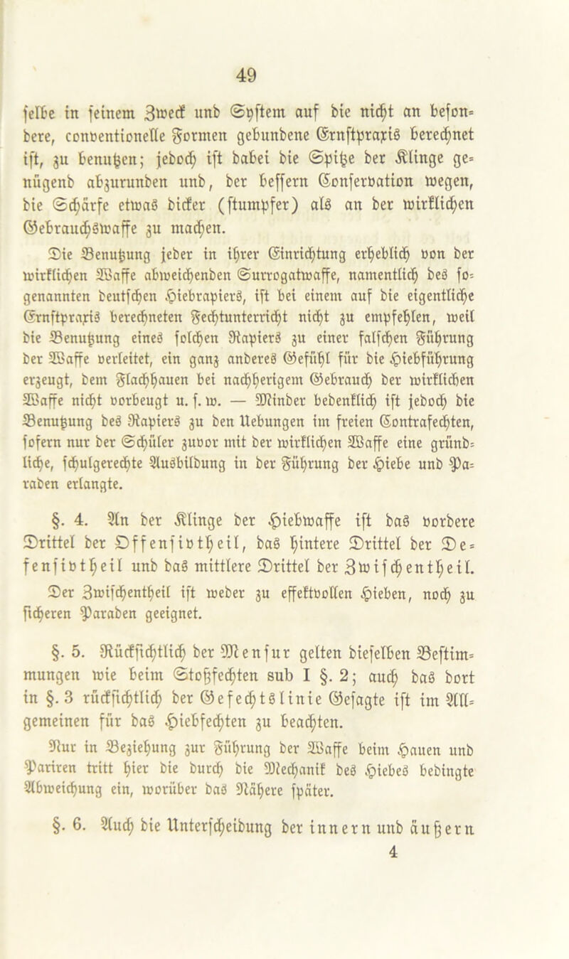 felBc in feinem wnb ©pftem auf bie nie^t an befon» bere, contentioneKe fjo^iiten gebunbene (Srnftfjrayiö beregnet ift, gu benu^en; feboc^ ift babei bie ©^i^e ber Älinge ge» nügenb abgurunben unb, ber beffern ©cnferbation megen, bie ©^arfe etwas bicfer (ftumpfer) als an ber wirflic^en ©ebrau^SWaffe gu machen. Sie Senu^ung jebet in i^rer Sinrid^tung er'^eblidb öon ber wirtlicben 2Baffe abweitbenben ©urvogatwaffe, namentlicb beS fo= genannten beutfcben .^iebrapierä, ift bei einem auf bie eigentlidbe GrnftprajriS beredbneten J“ empfehlen, weil bie SSenu^ung eines folcben SiavierS gu einer falf(f)en f^üb^ung ber SBaffe »erleitet, ein gang anbereS ©efiibl für bie .^iebfübrung ergeugt, bem gladbbauen bei nacbberigem ©ebraudb ber witflicben SBaffe ni(^t »orbeugt u. f. w. — SJiinber bebenflicb ift jebodb bie 33enu^ung beS DtapierS gu ben Uebungen im freien ©ontrafecbten, fofern nur ber ©dbüter guBor mit ber wirflicben SBaffe eine grünb= liebe, fcbulgeredbte SluSbilbung in ber Rührung ber ^)iebe unb ^a- raben erlangte. §. 4. 5ln ber .klinge ber |)iebwaffe ift baS borbere ©rittet ber Dffenfibtbeil, baS hintere ©rittel ber ©e = fenfibtbeil unb baS mittlere ©rittet berBtoifcbentbeil. Ser Swifdbentbeil ift Weber gu effeftbolten ^)ieben, noeb gu fieberen ^araben geeignet. §. 5. giücfficbtli^ ber 3!Jienfur gelten biefelben SSeftim» mungen wie beim ©to^feebten sub I §. 2; auch baS bort in §. 3 rucffuhtlicb ber ©efeihtSlinie ©efagte ift im 3111= gemeinen für baS |)iebfecbten gu beachten. 9lur in Segiehung gur Sührung ber SBaffe beim ^auen unb 3)ariren tritt biet bie bureb bie 9)iecbanif beS .«piebeS bebingte Slbweiebung ein, worüber baS Siabere f^äter. §. 6. 3lu(b bie Unterfiheibung ber innern unb au§ern 4