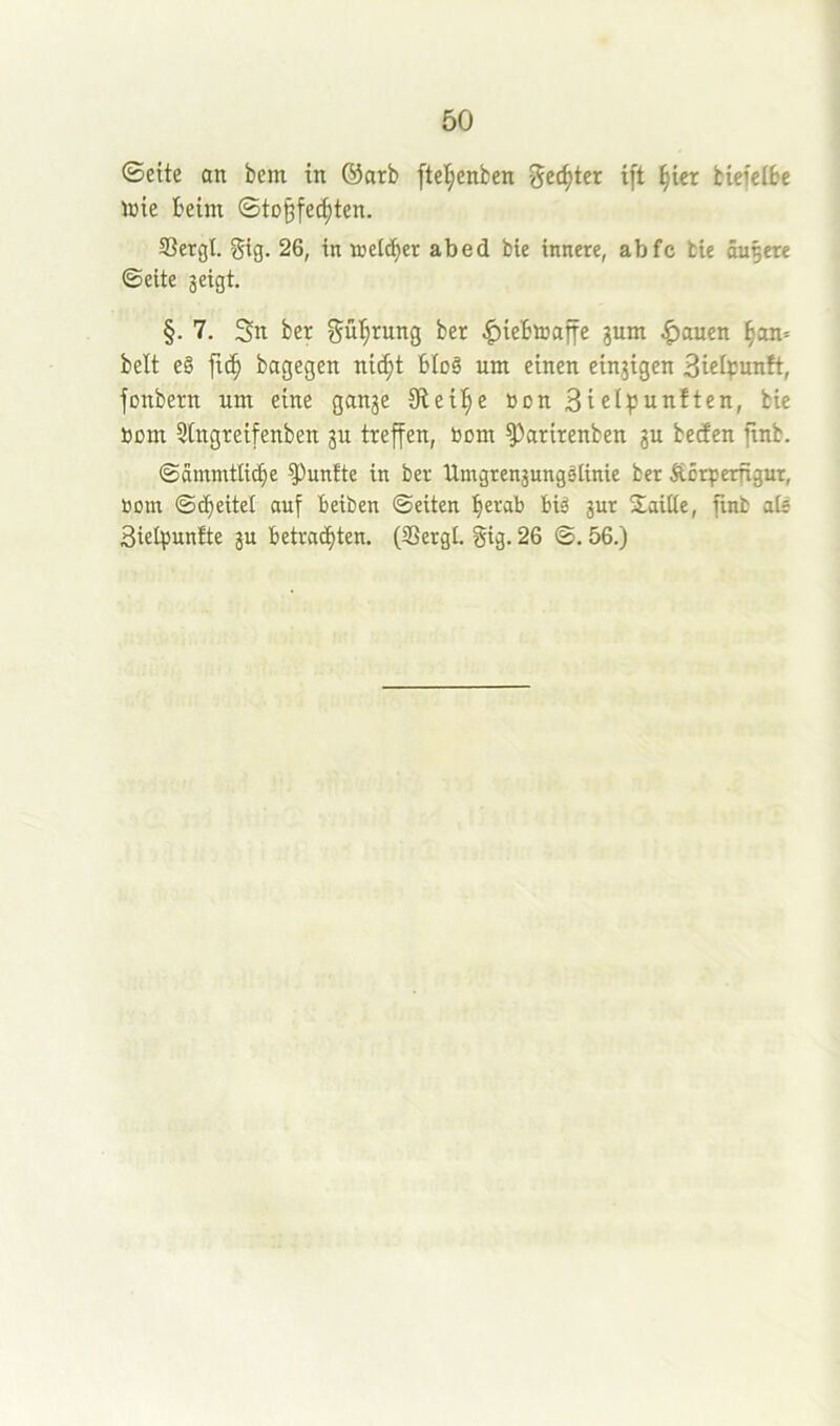 ©eite an bem in ®arb ftel^enben ^ec^ter i[t §ier biefetbe Jüie beim ©to§fecpten. S3ergl. gig. 26, in melier abed bie innere, abfc bie äußere ©eite jeigt. §. 7. 3n ber gü^rung ber |)ie'6toafie gum |>auen §an= beit e§ fic^ bagegen nic^t bloö um einen eingigen Bielpunft, jonbern um eine gange Siebte »on 3iel^Junften, bie bom 5tngreifenben gu treffen, bom ^arirenben gu beden finb. ©ämmtlic^e fünfte in ber Umgrengungslinie ber Äcrperfigur, bom ©(Reitel auf Beiben ©eiten ^erab biä gur Mailte, finb als Sielpuntte gu betrad^ten. (33ergl. gig. 26 ©. 56.)