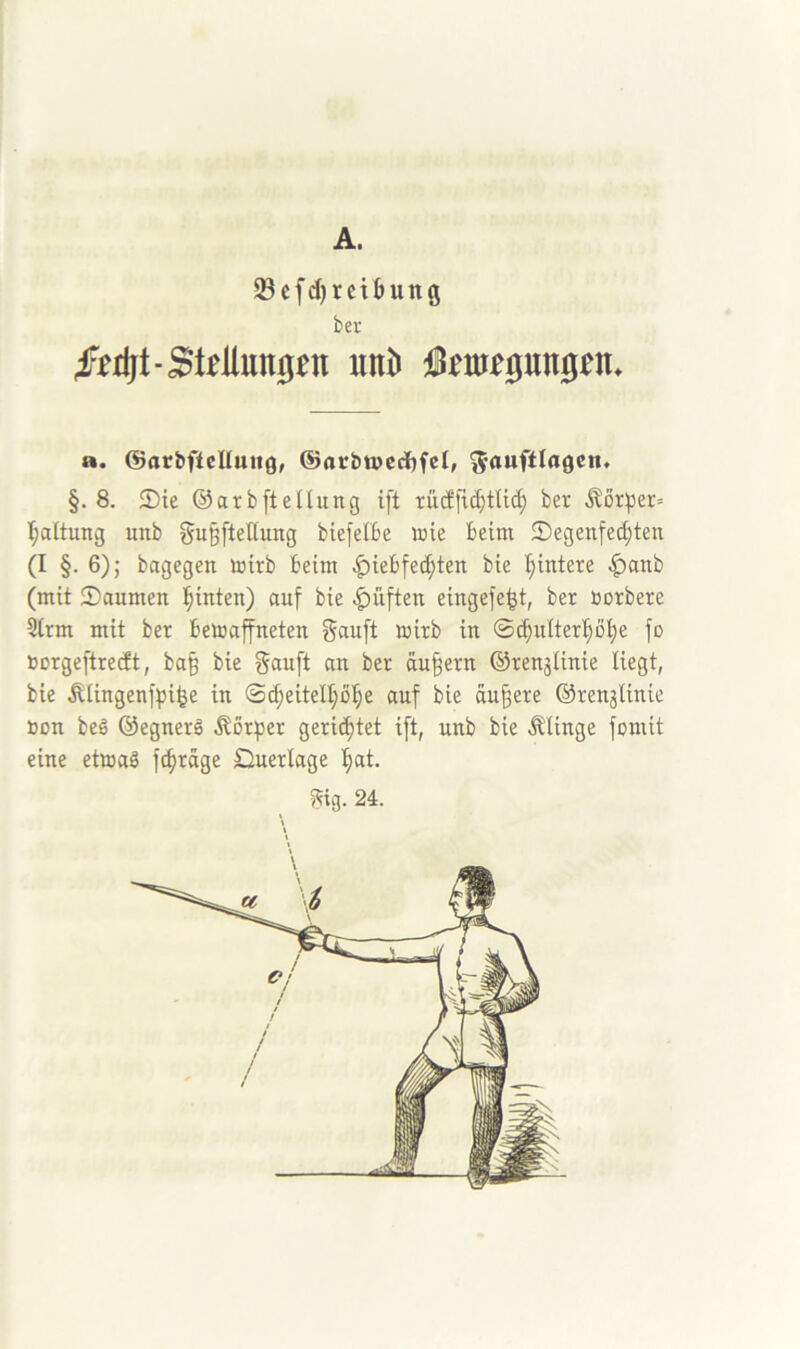 A. Scfd)rctbung bev 4F^rljt-SMun0^n uni) j^m^gungen* a. ©arbftcHultg, ®arbwccl)fet, ^auftlagen. §.8. 2)te ©arbftdlung ift rüdfid)ttic^ ber ,^ör^er= I;a(tung unb gußfteGung biefelBe wie beim ^Degenfechten (I §. 6); bagegen wirb beim ^iebfe^ten bie hintere |)anb (mit 2)anmen hinten) anf bie |)üften eingefe^t, ber öorbere 3trm mit ber bewaffneten ganft wirb in ©^nlterhöhe fo »orgeftredt, ba§ bie ^nnft an ber andern ©renjiinie liegt, bie Äiingenfpi^e in ©^eitelhbh^ nuf bie andere ©renjlinie »on beg ©egnerö Körper gerichtet ift, nnb bie klinge fomit eine etwaö fihrnge £lnerlage hnt.