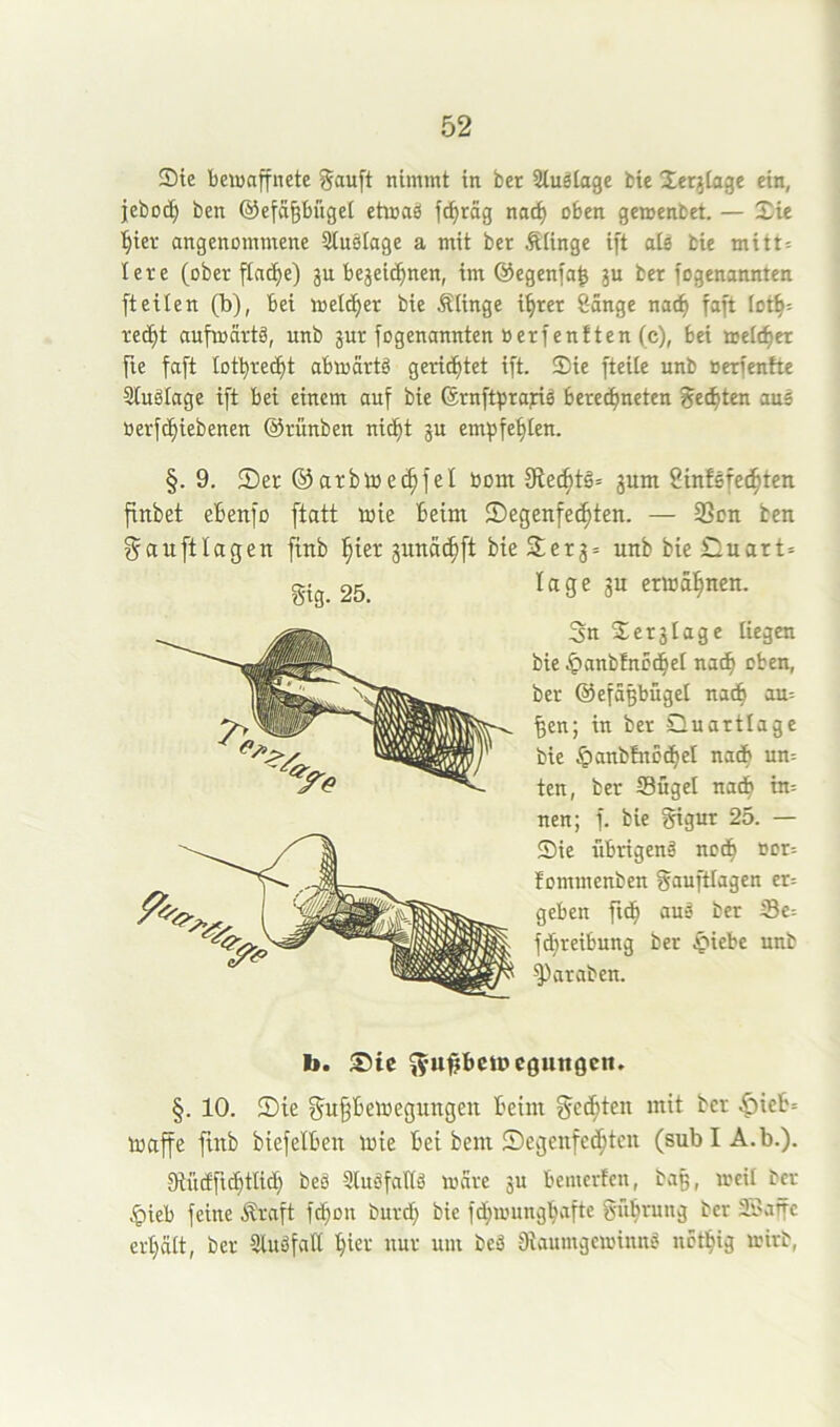 Sie beiuaffnete 0au[t nimmt in ber Sluätage bie Serjiage ein, jebot^ ben ©efägbüget ehnaä ft^rag nac^ oben gemenbet. — Sie ■§ier angenommene Stnsiage a mit ber Äiinge ift nie bie mitt= lete (Oberfläche) gu bejei^nen, im ©egenfa^ ju ber fogenannten (teilen (b), bei melier bie Äiinge ihrer 8ange nach faft foth= recht aufmartg, unb jur fogenannten »erfenften (c), bei aelcher fie faft lothre^t abmartg gerichtet ift. Sie fteiie unb öerfenfte Stugfage ift bei einem auf bie ©rnfthrajrig berechneten Rechten aus »erfchiebenen ©rünben nicht ju empfehlen. §. 9. Set ©arbtoechfel bom fRechtä» jum Sinfsfechten flttbet ehenfü ftatt luie beim Segenfechten. — 33on ben ^auftlagen finb 'ijxtt junachft bie Ser3= unb bie Cuart» gig. 25. Inge jn ertoähnen. 3n Serjlage liegen bie ^»anblncdhel nach oben, ber ©efäßbügel nach au= |en; in ber Quartlage bie ^anbfnodhet nach un= ten, ber Sügel nadb in= nen; f. bie gigur 25. — Sie librigenä noch öor= fommenben gauftlagen cr= geben fich auä ber S3e= fchreibung ber ^iebe unb ^araben. b. Sie ^’U^bcmeguttgcn. §. 10. Sie ^upetoegnngen beim gelten mit ber ^icb= maffe finb biefelben mie bet bem Segenfcchtcn (subIA.b.). Diüctfichtlich beä Slugfaltg mare ju bcmerfen, ba§, meif ber ^ieb feine Äraft fchon burd; bie fdhnnmghafte gührung ber 33affe erhält, ber Sluöfatt hiet nur um beä 8iaumgeminng nethig irirb,