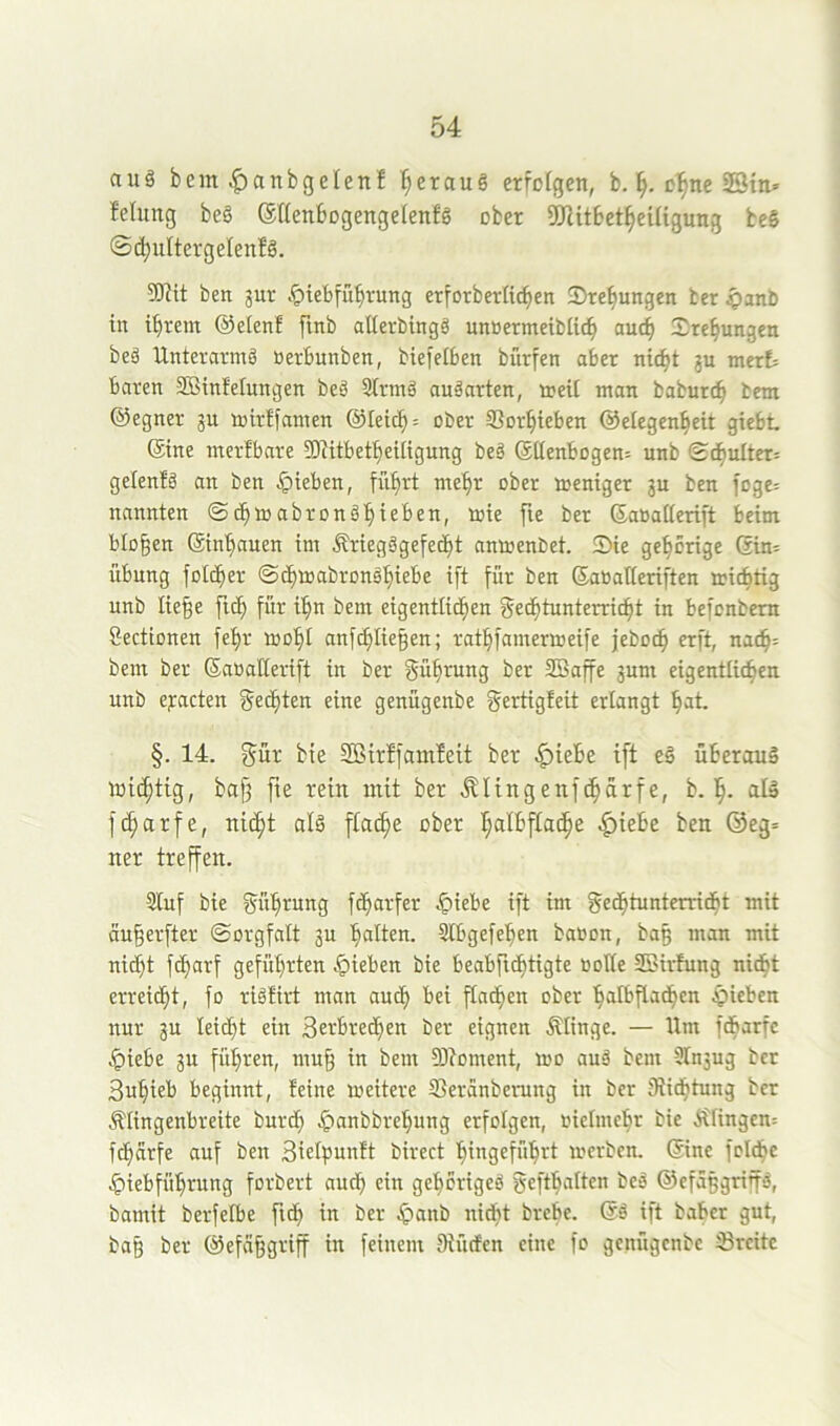 auö bem ^anbgelenf f;erau§ erfolgen, b. cl^ne ffitn» felimg be§ ®((enbogenge(enfg ober fÖUtbet^eUigung beS ©(^ultergelenfö. SRit bett jur .t>iebfu^rung erforberfi^en Sre^ungen ber ^anb in ifirem ©elenf finb aßerbingä unöermeifclic^ auc^ Sre^ungen beä Unterarmö oerbunben, biefelben biirfen aber nic^t gu merE= baren SBinfelungen beä 3trmä anäarten, treU man baburc^ bem ©egner ju mirffamen @Ietc^= ober SSor^teben ©eiegen^eit giebt ©ine merfbare 5D^itbet^eUigung beä ©ttenbogen; unb Sdjulter; gelenfä an ben .Rieben, fü^rt me'^r ober meniger 3U ben foge; nannten ©c^mabronä'^ieben, mie fie ber ©aüatierift beim, biogen ©in'gauen im Äriegägefecgt nnmenbet. 5)ie gehörige ©in= Übung fotdger ©dgmabronägiebe ift für ben ©aoatleriften micgtig unb liege ficg für i'^n bem eigentlichen f^eähtunterricht in befonbern Sectionen fehr mogl anfcgliegen; rathfamermeife febo^ erft, nach= bem ber ©aoaHerift in ber gügrung ber SBaffe jum eigentlichen unb ejracten geegten eine genügenbe f^ertigfeit erlangt gat. §. 14. güi: bte 3öirffam!eit ber |)iebe ift eä überaus ttiihtig, bag fie rein mit ber .^Itngenf^ürfe, b. h- al» fc^arfe, nicht alä ftache ober I;albfta(he ^iebe ben ©eg= ner treffen. 3Iuf bie Rührung fägarfer ^iebe ift im Fechtunterricht mit äugerfter ©orgfalt ju gatten. Slbgefegen baoon, bag man mit nicht fegarf geführten Rieben bie beabftdgtigte ooHe SSirfung niegt erreicht, fo riäfirt man auig bei ftnegen ober galbflacgen .Rieben nur gu leicgt ein 3erbretgen ber eignen Ätinge. — Um fegarfe .^iebe gu fügren, mug in bem 93toment, mo auä bem Ütngug ber 3ugieb beginnt, feine meitere SSeranberung in ber Siiegtung ber Älingenbreite bureg Jpanbbregung erfolgen, oieimcgr bie ÄIingen= fegarfe auf ben 3iet^junft birect gingefügrt merben. ©ine folcge ^iebfügrung forbert aueg ein gegbrigeä geftgalten beä ©efäggritfä, bamit berfelbe ficg in ber .^anb niegt brege. @ä ift bagcr gut, bag ber ©efäggriff in feinem Diücfen eine fo genügenbe Sreitc