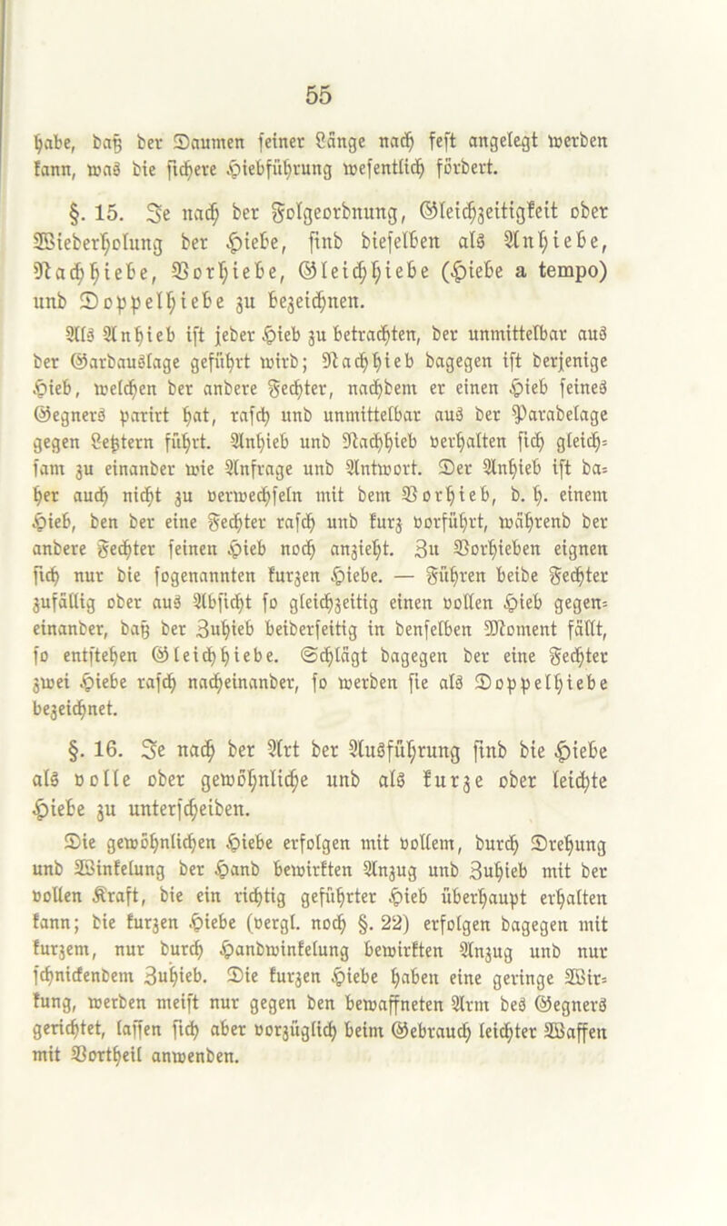 ^abe, ba§ ber Säumen feinet Sänge na^^ feft angelegt Ujctben !ann, mag bie fixere .^iebfüt)tung mefentitd^ forbert. §. 15. 3e nai^ ber fjo^flcorbnung, ©lei^jeitigfeit ober 2Qieberr;oIung ber |)iebe, ftnb biefelben alg 3tnl;te6e, Olac^'^iebe, ®DtI;iebe, ®Ieic^I;iebe (^iebe a tempo) unb Soppellftebe ju begeif^nen. 9llg SKn^ieb ift jeber Jpteb gu betrachten, bet unmittelbar auä ber ©arbauäiage geführt mirb; ach hieb bagegen ift berfenige .^ieb, metthen ber anbere Rechter, nachbem er einen C>ieb feineä ©egnerg fsarirt h<*t, rafch unb unmittelbar auä ber ^arabetage gegen Settern führt. Stnhieb unb 9ta(hhieb »erhalten ftch gleich^ fam 3U einanber mie Slnfrage unb 3lntmort. Ser 2lnhieb ift ba= her auch nidht ju »ermechfeln mit bem SSorhieb, b. h- einem ^)ieb, ben ber eine f^edhter rafch unb furj »orführt, mährenb ber anbere ©echter feinen ^ieb nodh anjieht. 3» SSorhieben eignen fich nur bie fogenannten furzen ^iebe. — führen beibe Rechter jufdltig ober aug 3lbficht fo glei^jeitig einen »ollen §ieb gegen= einanber, bag bet Buhieb beiberfeitig in benfefben SWoment fällt, fo entftehen @teidhhiebe, ©chlägt bagegen ber eine gedhter jvoei .^iebe rafch nacheinanber, fo merben fie alg Sophelhi^be bezeichnet. §. 16. Se nach Slugfuhrung fmb bie ^iebe alg »olle über getoöh^^^t^^ unb alg für je ober leichte ^iebe jn unterfcheiben. Sie gemohnlichen ^iebe erfolgen mit »ollem, burdh Srehung unb SSinfelung ber Jpanb bemirften 5lnjug unb Suhieb mit bet »ollen Äraft, bie ein ri^tig geführter Jpieb überhaupt erhalten tann; bie furjen .^iebe (»ergl. noch §• 22) erfolgen bagegen mit futjem, nur burch Jpanbminfelung bemirften Slnjug unb nur fchnicfenbem Suhieb. Sie furjen $iebe haben eine geringe 2ßir= fung, merben meift nur gegen ben bemaffneten 2lrm beg ©egnerg gerichtet, taffen ftch aber »otjüglich beim ©ebrauch leichter SBaffen mit SSortheil anmenben.