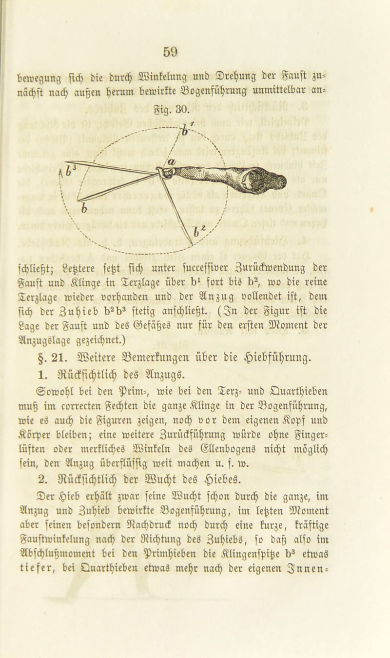 beaegung fic^ bie buvd^ SBinfelung unb Sve^ung ber gauft ju= nä^ft naä) au^en ^entin bemWte ®ogenfü^rutig unmittelbar an= Sig. 30. fc^IteP; Se^tere fe^t ftc^ unter fucceffiöcr Surudmenbung ber gauft unb Älinge in Seralage über fort biä mo bie reine Seralage mieber »or^anben unb ber Slnaug üollenbet ift, bein fic^ ber Su^ieb b^b* ftetig anfc^lie§t. (Sn ber gigur ift bie Sage ber gauft unb beä ©efa^eä nur fiir ben erften 5Dbment ber 3lnaugälage geaeicf)net.) §. 21. Sßeitere SSemerdungen über bie |)ieBfüI;rung. 1. 9iücE|tc^tU(^ be§ 3(naug§. ©0100^1 bei ben ^rim=, mie bei ben Sera= unb Quartt)ieben mu§ im correcten geegten bie ganae Älinge in ber Sogenfübrung, ttic eä auch bie giguren a^igen, noch üor bem eigenen .^opf unb Äörper bleiben; eine meitere Surütffü^rung mürbe o^ne ginger= lüften ober merflicbeä SBinfeln beä ©ttenbogenä niebt moglitf) fein, ben älnaug überflüffig meit mailen u. f. m. 2. 9fücfftc^tli(^ ber Sßue^t beö ^iebe§. Ser erhalt amcir feine Sßuebt febon burt^ bie ganae, im Slnaug unb Su^ieb betoirfte tBogenfü^rung, im lebten 9J?oment aber feinen befonbern 5Racbbrutf noch burd) eine furae, freiftige gauftmintelung nac^ ber Stiftung beg 3uf)iebä, fo ba§ alfo im 2lbfcblu§moment bei ben ^rimfiieben bie .^lingenfpi^e b® etmaä tiefer, bei Duartbieben etioaä me^r nac^ ber eigenen Snnen =