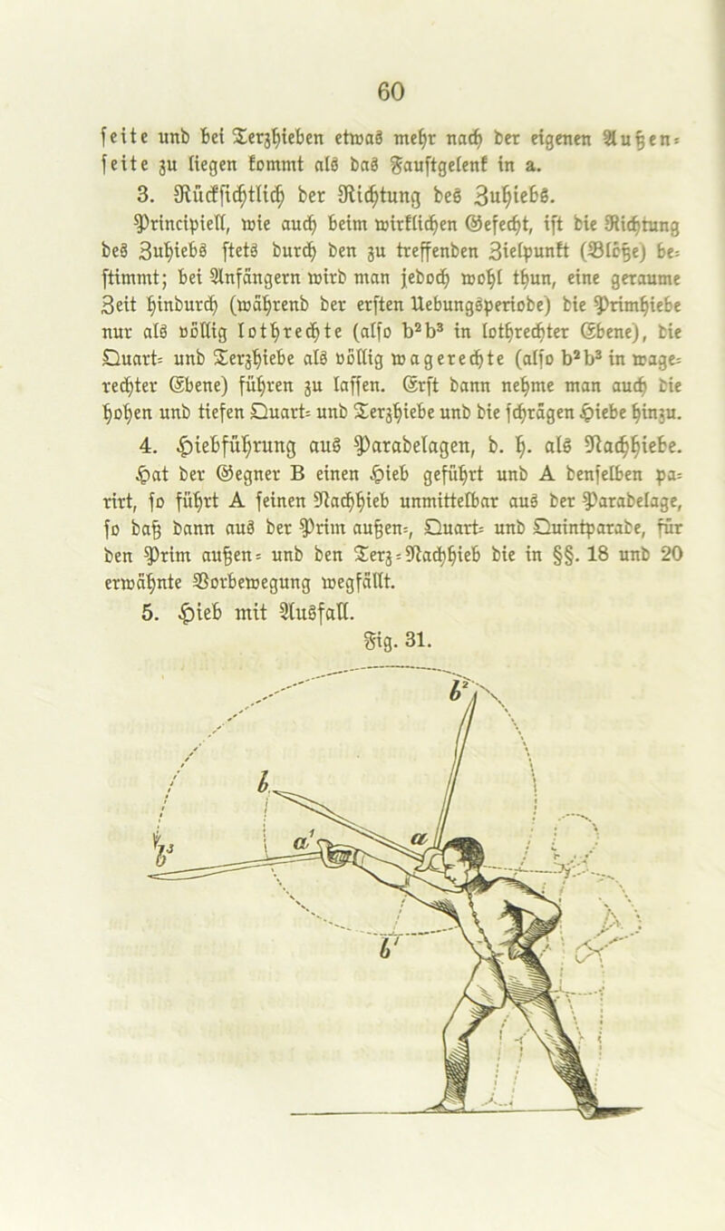 feite unb bei Serg^teben etwas tnef)r nac^ ber eigenen Stufen* feite gu liegen fommt nlS baS ^auftgelenf in a. 3. 9tü(ffi^tli(^ ber Slic^tung beS Sul^iebs, ^rincipielt, wie and) beim wirtlichen @efect)t, ift bie SRiehtnng beS treffenben BietiJunft (ißlbhe) be= ftimmt; bei Stnfcingetn wirb man jebodh wo^t t^un, eine geraume Beit hinburd) (wahrenb ber erften UebungSperiobe) bie ?)rimhiebe nur als »Dttig lothrechte (atfo in lothredhter Sbene), bie Quart: unb Jerghiebe alS öoßig wagerechte (atfo b*b^in wage= rechter (Sbene) führen ju taffen. Srft bann nehme man auch bie hohen unb tiefen Quarb unb Serghiebe unb bie fthrägen ^)iebe hin3u. 4. .^iebführung au§ ^arabetagen, b. h- alö Jpat ber ©egner B einen §ieb geführt unb A benfetben pa= rirt, fo führt A feinen SRathhieb unmittelbar auä ber Parabelage, fo ba§ bann auä ber Prim au§en=, Quart unb Quintparabe, für ben Prim au^en: unb ben $er§:9lachhieb bie in §§. 18 unb 20 erwähnte Sorbewegung wegfallt. 5. ^ieb mit 5lu§falt. Sig. 31.