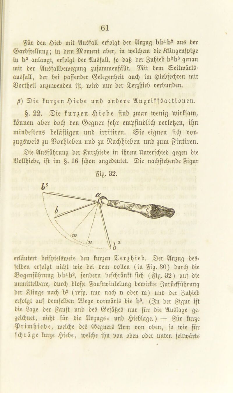 gür ben Apteb mit 5tuäfalt erfolgt ber 3lngug bb‘b* auä ber ©arbfteHung; in bem 9)ioment aber, in melcf)em bie Älingenfpi^e in b* anlangt, erfolgt ber 3luäfatt, fo ba§ ber 3u^ieb b*b® genau mit ber 3tuöfatlbeioegnng jufammenfaHt. SEdit bem ©eitmcirtä: audfall, ber bei ^jaffenber ©elegen'^eit auc!^ im ^iebfec^ten mit SSort^eil an3umenben ift, loirb nur ber Serj'^ieb üerbunben. ß) Sie furjen ^)iebe unb anbere 3lngriffäactionen. §.22. 2)te lutjen ^tebe finb jinar inentg totrffam, fönnen aber bo^ ben ©egner fel;r empflnblit^ berieten, minbeftenä bcldftigen unb irritiren. @ie eignen fi^ bor= juggtoeiö 3U 2>orl§ieben unb 31t 51a^l;ieben unb 3um ^intiren. Sie SluSfübrnng ber Äui‘3biebe in ihrem Unterfchieb gegen bie IBollhiebe, ift im §. 16 f(bon angebeutet. Sie nathfteb«nbe gigur Sig. 32. erläutert beifpielömeiö ben fur3en Ser3l)ieb. Ser 3lu3ug beä= felben erfolgt nicht mie bei bem üollen (in gig. 30) burch bie IBogenführung bb*b^ fonbern befchränit ftch (gig. 32) auf bie unmittelbare, burth bloge gauftmintelung beioirtte Suriicfführung ber klinge nach («fb- nur nach n ober m) unb ber Suhieb erfolgt auf bemfelben SBege üormärtä biä b*. (3n ber gigur ift bie 8age ber gauft unb beä ©efäged nur für bie 3ludlnge ge= 3ei(hnet, nicht für bie Sln3ugd= unb .^ieblage.) — gür !ur3e ^rimhiebe, welche bed ©egnerd Slrm oon oben, fo wie für fchräge tur3e S^Xiht, welche ihn »on oben ober unten feitwärtd
