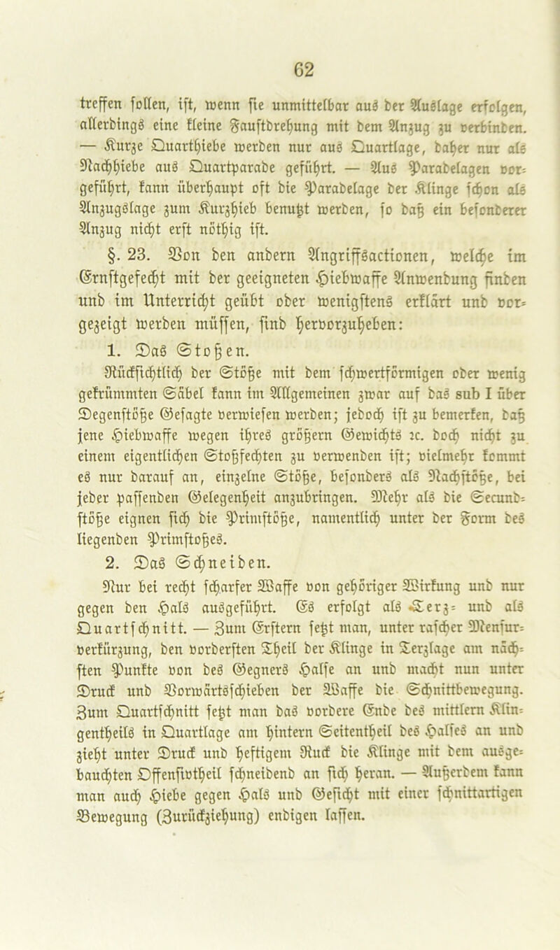 treffen foden, ift, wenn fie unmittelbar auä ber Sfusiage erfolgen, atferbingg eine fieine §au[tbrefmng mit bem Stnjug oerbinben. — Änrje Quart^iebe werben nur auä Quartlage, ba^et nur ole Stnd^^iebe auä Quartparabe geführt. — 2(ng ?)arabeiagett »or= gefiltert, fann überhaupt oft bie ^arabelage ber Älinge fc^on ole Stnaugöiage 3um Äur3:^ieb benu^t werben, fo bag ein befonberer Stnjug ni^t erft not^ig ift. §. 23. 33on ben anbern Singripactionen, weld^e im ®rnftgefe(^t mit ber geeigneten |)iebwaffe Sinwenbung finben unb im Unterrict)t geübt ober Wenigftenä erflart unb not» ge3eigt werben muffen, ftnb ]^erbDr3ul§eben: 1. @to§en. fRntffid^tiicb ber @to§e mit bem fci}wertf5rmigen ober wenig gefrümmten ©cibel fann im Stttgemeinen gwar auf ba§ sub I über Qegenftß^e ©efagte nerwiefen werben; febotb ift 3U bemerfen, ba5 jene .<piebwaffe wegen i^reä gro§ern ©ewic^tä :c. bo^ nicfit 3u einem eigentiitben ©tD^fetbten 3U ücrwenben ift; oielmebr fcmmt eö nur barauf an, ein3elne ©to^e, befonberä olä 9tad)ftc§e, bei jeber paffenben ©elegen^eit an3ubringen. Sltebr alä bie ©ecunb= fto^e eignen bie Primfto§e, namentlid^ unter ber gorm beß liegenben ^rirnfto^eä. 2. 2)aä @(|neiben. 9tur bei rec^t fc^arfer SBaffe öon gehöriger SBirfung unb nur gegen ben ^alä auögeführt. ©ä erfolgt alö *£003= unb atä Quartfchnitt. — 3uni ©rftern fe^t man, unter raf^er 5Dtenfur= toerfür3ung, ben »orberften ber Älinge in Ser3lage am n5d^= ften fünfte oon beä ©egnerä .^alfe an unb madbt nun unter S)ru(f unb SSorwartsfchieben ber Sßaffe bie ©(hnittbewegung. 3um Quartf(hnitt fe^t man baä oorbere ©nbe beS mittlem Älin-- gentheüß in Quartlage am hintern ©eitentheil beö ^alfeS an unb 3ieht unter Qrucf unb heftigem fRutf bie Älinge mit bem auöge= bauchten Qffenftotheü fd^neibenb an ftd; h«>-‘nn. — 5iu§erbem fann man auch -&iebe gegen |)atä unb ©efnht mit einer fdbnittartigen Bewegung (3urüd3iehung) enbigen laffen.