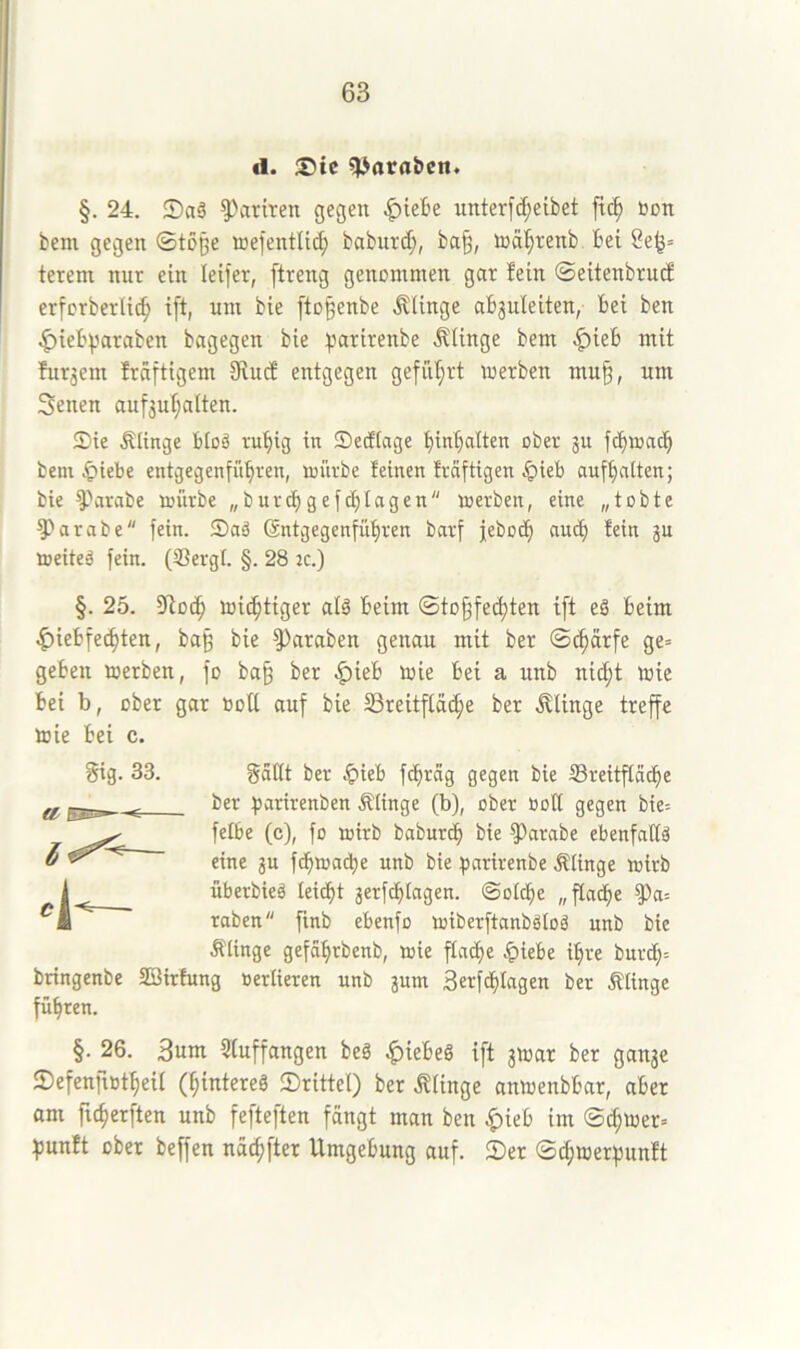 d. ;j)ic ^araben* §. 24. ^ariren gegen ^iek unterfc^eibet m non bem gegen Stoße loefentlid; babnrc^, ba§, lod^renb bei 2e^= terem nnt ein leifer, ftreng genommen gar fein ©eitenbrucf erforberU(^ ift, um bie fto^enbe .Klinge abjuleiten, bei ben .^»iebparaben bagegen bie :parirenbe .Klinge bem .i^ieb mit furjem fräftigem Siucf entgegen gefül;rt merben mu§, um Senen aufjuljalten. Sie Älinge btoä rubig in Sedlage binbalten ober ju fd)aadb bem ^iebe entgegenfübren, mürbe feinen frafttgen §ieb aufbnlten; bie ^''arabe mürbe „burcbgefcblagen merben, eine „tobte ?)arabe fein. Saä Sntgegenfübren barf jebodb nncb fein ju meiteä fein. (Sergl. §. 28 2C.) §. 25. Stocb micbtiger alä beim ©tofffei^ten ift eä beim .f)iebfecbten, baß bie ^^araben genau mit ber ©cbärfe ge= geben merben, fo ba§ ber |)ieb mie bei a unb nicht mie bei b, ober gar boU auf bie SSreitfld^e ber .Klinge treffe mie bei c. gig. 33. gätlt ber .^»ieb f<hrag gegen bie Sreitfldcbe ber ^arirenben Älinge (b), ober Bott gegen bie= felbe (c), fo mirb baburcb bie ^arabe ebenfallä eine gu fcbmati)e unb bie parirenbe Älinge mirb überbieä leicht jerfcfilagen. Solche „fladfie raben fmb ebenfo miberftanbgtoä nnb bie klinge gefährbenb, mie flache ^)iebe ihre burch'- bringenbe SSirfung oertieren unb jum Serfd^lagen ber Älinge führen. 4- §. 26. 3um Stuffangen beg |)iebeg ift jmar ber ganae ©efenfiBtheil (hintereg IDrittet) ber .Klinge anmenbbar, aber am ftcherften unb fefteften fängt man ben |)ieb im Schmer» fjunft ober beffen nächfter Umgebung auf. 2)er S^merhunft