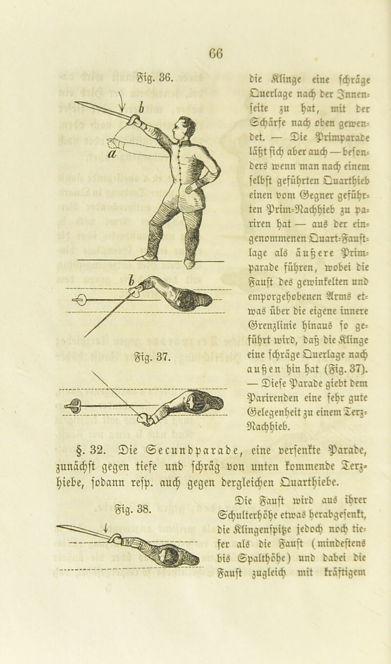 gtg. 36. bie .ftitnge eine ft^räge Cuerlage noc^ ber 3nnen= feite ju ^at, mit ter ©d)ärfe nac^ oben geaen= bet. — !£ie ^^rimtsarabe Ia§t ftc^ aber auc^ — befon= bers wenn man nat^ einem felbft geführten Cuart^ieb einen com @egnet gefügt: ten ^rim^Stac^^ieb ju t>a: riren ^t — auä bet ein= genommenen DnartSauft= tage alä äußere ^rinu ^)arabe fuhren, mobei bie gauft beö geminfelten unb emporge^obenen Slrmä et= maä über bie eigene innere @ren3(inie 'hinaus fo ge= fü^rt mirb, baß bie Älinge eine fcf)rägeDuerIage nad^ außen ^in l^at (gig.37). — Siefe ^arabe giebt bem ^arirenben eine fe^r gute ©elegen^eit ju einem Serj: 97n^^ieb. §. 32. Sie ©ecunbparabe, eine berfenfte ^arabe, 3unä(^[t gegen tiefe unb fc^räg »on unten fommenbe Serj» t;{ebe, fobann refp. aut^ gegen bergleic^en Quartl^ieSc. Sie gauft mirb aud ihrer ©(pulterbobe etmad berabgefenh, bie Älingenfpiße jebocp ncd^ tie= fer alö bie gauft (minbeftcnä biö ©palt^obe) unb babei bie gauft jugleidb niit fräftigcm