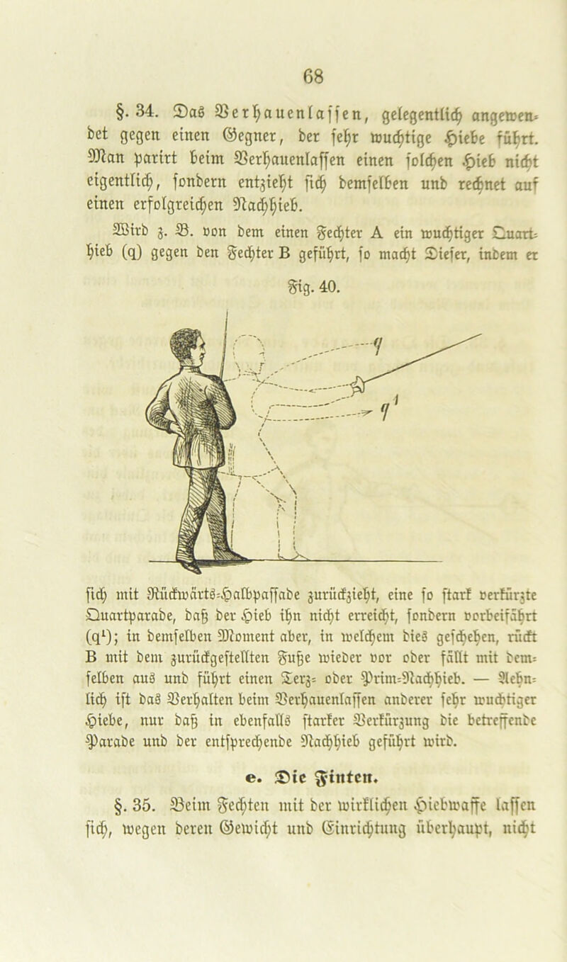 §.34. SSerl^auenlaffen, gelegentlich angetten» bet gegen einen ©egner, ber fel;r touchtige ^iebe führt. 9)ian hcirirt beim fflerhauenlaffen einen folchen .^ieb nicht eigentlich, fonbern entzieht fich bemfelben unb rechnet auf einen erfoIgreid;en SBtrb j. 35. Bon bem einen Rechter A ein touthtiger Cuart= hieb (q) gegen ben Rechter B geführt, fo macht Siefer, inbem er §ig. 40. fid; mit 9iüdmartö=.!palbpaffabe jurücfjieht, eine fo ftarf »erKrjte Quart^jarabe, bn§ ber .^ieb ihn nicht erreicht, fonbern rorbeifahrt (q^); in bemfelben SKoment aber, in melchem bieä gefchehen, rücft B mit bem jurucfgeftenten gu§e mieber üor ober faßt mit bem= felben auä nnb führt einen S;erg= ober ^rim=9tadhhieb. — 9lebn= lieh ift ba§ ©erhalten beim ©erhauenlaffen anberer fehr mudbtiger .£)iebe, nur ba§ in ebenfaUä ftarter ©ertür3ung bie betreffenbe ^arabe unb ber entfprechenbe Stadhhlcb geführt mirb. e. ®ic hinten, §. 35. Seim f^e^ten mit ber mirflichcn .^icbiraffe laffen fich, '»cgeH bereu ©eiuicht unb (Sinri^tuug überhäufet, nidht