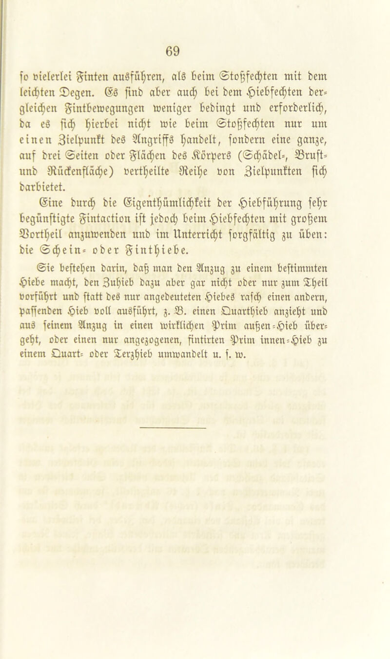 fo fielerlei hinten auöfü’^ren, al6 Beim ©to^fedjten mit bem (eilten 2)egen. ®ö ftnb aber auc^ Bei bem ^ieBfe^ten ber= gleiten gintBewegungen toeniger Bebingt unb erforberlid), ba eä fic^ l^ierBei ni(^t toie Beim ©tü§fe(^ten nur um einen 3ielpun!t beä 3(ngriffg I;anbelt, fonbern eine ganje, auf brei ©eiten ober beg ÄßrfjerS (©c^äbel», 33ruft= unb 9iü(Jenftäc^e) »erf^eilte 9teiB;e Bon 3ielpun!ten ftc| barBietet. (Sine bur^ bie ©igent^ümlii^feit ber .^ieBfü'^rung feB;r Begünftigte gintaction ift |ebo(^ Beim ^ieBfec^ten mit großem SSortl^eil an3utoenben unb im IXnterri^t forgfaltig ju üBen: bie ©(^ein= ober gintt;ieBe. ©ie BefteBen barin, ba§ man ben Slnjug gu einem Beftimmten ^)ieBe mad)t, ben 3«Bi«B bagn aber gar ni^t ober nur gum BorfüBrt unb ftatt be§ nur angebeuteten ^teBeä rafcB einen anbern, Baffenben §ieB Bolt auöfiiBrt, g. 33. einen QuartBieB angieBt unb auä feinem Stngug in einen mirflicBen ^rim au§en=it>ieB üBer= geBt, ober einen nur angegogenen, fintirten 3Prim innen=.&ieB gu einem Quart= ober S^ergBieB umioanbelt u. f. m.