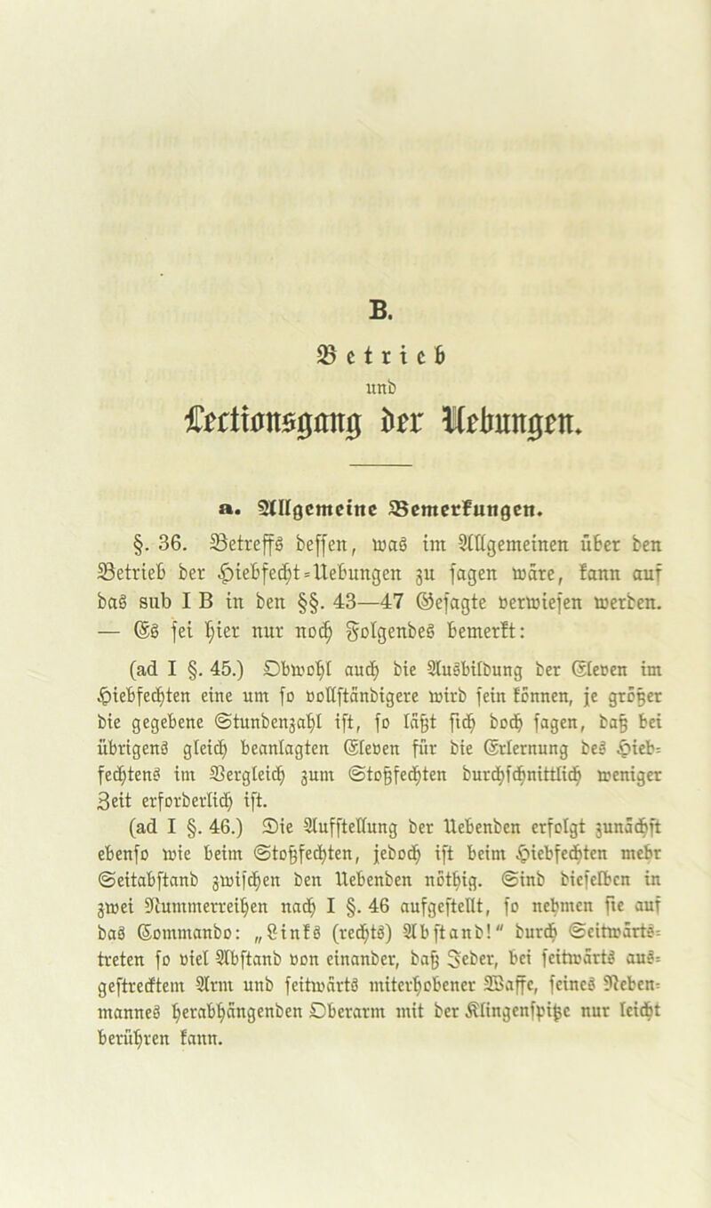 B. ^ c t r i c 6 unb a. Slllgcmctttc SBcmcrfungcn. §. 36. Söetreffg beffen, toaS im Siligemeinen über ben ^Betrieb ber ^iebfec^t»Hebungen ju fagen märe, bann auf bag siib I B in ben §§. 43—47 ©efagte bertoiefen merben. — (Sö fei I;ier nur noc^ f^Digenbeg bemerft: (ad I §. 45.) Dbmobl auib bie Siugbtibung ber (Sieben im Jpiebfecfiten eine um fo bollftanbigere mirb fein fBnnen, je grölet bie gegebene ©tunbenjaf)! ift, fo lä^t fid^ bod^ fagen, ba§ bei übrtgenä gleich beanlagten (Sieben für bie (Srlernung bei .^ieb= fechtend im Sergleicb junt (Sto^fed^ten burcbfdbnittlicb tteniget Seit erforberlid) ift. (ad I §. 46.) Sie Sluffteüung ber Hebenben erfolgt §unadbft ebenfo mie beim ©to|fedI)ten, febodb ift beim .giiebfedbten mehr ©eitabftanb jtoifd^en ben Uebenben notbig. ©inb biefelbcn in jmei Sitummerreiben nadb I §. 46 aufgefteüt, fo nehmen fie auf baS (Sommanbo: „8in!ö (redbtd) 3lbftanb! burdb ©eitm5rtö= treten fo biel Slbftanb bon einanber, ba^ Seber, bei feitmärtd au^= geftretftem Sinn unb feitioärtd miterbobener SBaffe, feined ?Iteben= manned Dberarm mit ber Älingenfpi^e nur leicbt berühren fann.