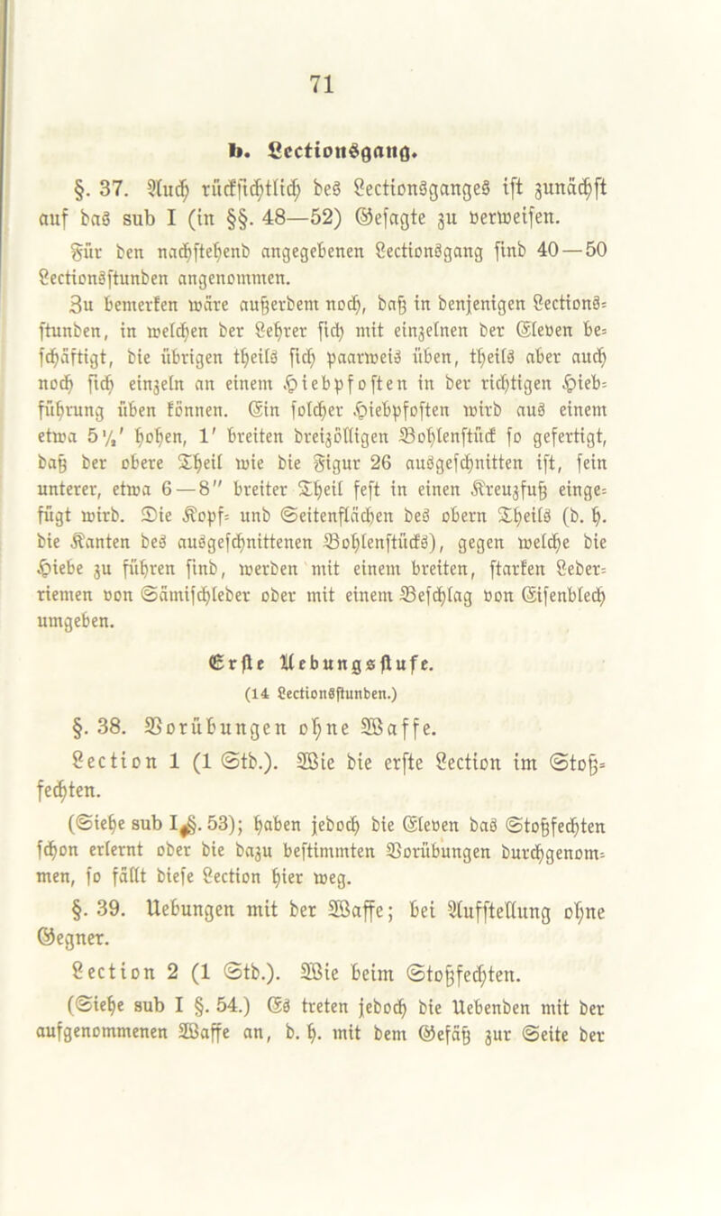 b. Scction$9an(]. §. 37. 5(uc^ rucffic^tlid; be§ 8ectton§gange§ t[t junac^ft auf baS sub I (in §§. 48—52) ©efagte ju toerttieifen. gür ben nai^ftebenb angegebenen Sectionägang finb 40 — 50 Secticnäftunben angenommen. 3u bemevfen märe an§erbem nod^, ba| in benjentgen 8ection§= ftunben, in meieren ber Sebrer ftdj mit einzelnen ber 6te»en be= fd^äftigt, bie übrigen t^eitö fid; ^jaarmeiä üben, tbeitä aber aud^ nodb fid^ einjetn an einem .^iebpfoften in ber rid^tigen .^ieb; fü^rung üben fonnen. (Sin fold^er .^ieb^sfoften mirb auö einem etma 5%' ^o^en, 1' breiten breijotttgen iBo^tenftüef fo gefertigt, ba^ ber obere J^eü mie bie gtgnr 26 nuögefdt)nttten ift, fein unterer, etma 6 — 8 breiter S^eit feft in einen Äreu^fu^ einge= fügt mirb. Sie Äopf= itnb ©eitenfläcben beä obern Sbeitä (b. bie Äanten beä auögefdi)nittenen iBot;tenftüdEö), gegen meld^e bie Jpiebe ju führen finb, merben mit einem breiten, ftarfen 8eber= riemen »on ©ämifdhieber ober mit einem S5efdi)tag üon (äifenbtedh umgeben. €r|lf ItebungÄfiufe. (14 Sectionäflunben.) §. 38. SSorübungen ol^ne Sßaffe. Section 1 (1 0tb.). 2öie bie erfte Section im 0to^= fechten. (Siehe sub I|§. 53); haben jeboch bie ©eoen baö ©to§fedhten f^on erlernt ober bie baju beftimmten SSorübungen burdhgenom= men, fo fättt biefe Section hier meg. §. 39. Uebungen mit ber Söaffe; bei StuffteHung oI;ue (Gegner. öectiou 2 (1 0tb.). 2ßie beim 0to§fei^ten. (©iehe sub I §. 54.) 6ä treten jebo^ bie Uebenben mit bet aufgenommenen SBaffe an, b. h- mit bem @efä§ jur ©eite ber