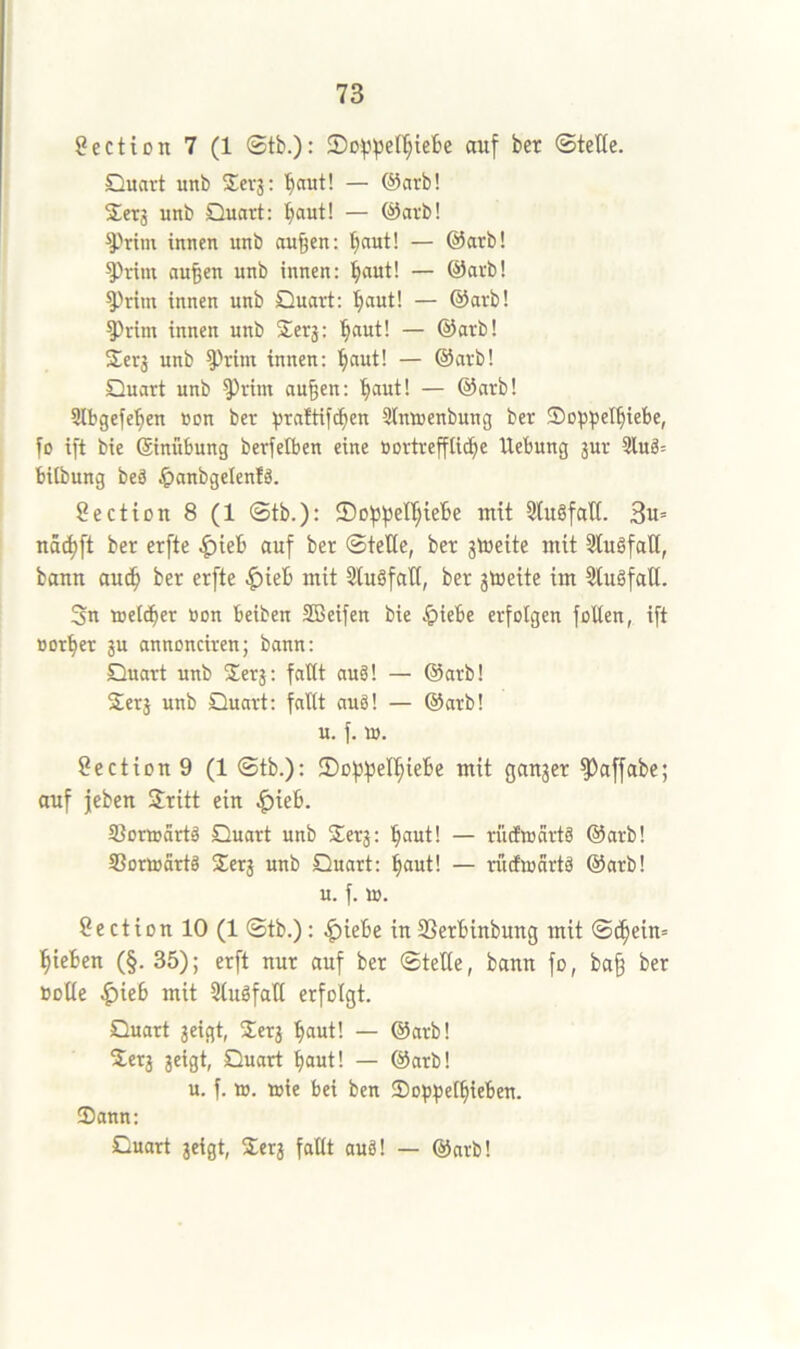 Section 7 (1 ®tb.): auf ber ©teße. Quart unb $cv3: ’^aut! — @arb! Set3 unb Quart: l^aut! — @arb! ^Prim innen unb nu^en: ’^aut! — @arb! ^riin au^en unb innen: ^aut! — @arb! ^ritn innen unb Quart: fiaut! — @arb! 5)rim innen unb Sers: '^aut! — @arb! Sers unb ^Him innen: '^aut! — @arb! Quart unb ^rim au§en: l^aut! — @arb! Stbgefe'^en üon ber S)ra!tifcben 3Imuenbung ber Sopssel^iebe, fo ift bie ©nübung berfeiben eine öortreffli^e Hebung sur 3lu3= bilbung beä ^anbgelenlä. Sectton 8 (1 0tb.): ©o^^elljicbe mit 5tu§fall. 3u= nSc^ft ber erfte ^ieb auf ber Stelle, ber stoeite mit 3luöfat[, bann auc^ ber erfte ^ieb mit 5lu§faH, ber stoeite im SlugfaU. Sn meld^er öon beiben SBeifen bie ^iebe erfolgen füllen, ift Borger su annonciren; bann: Quart unb Sers*, fallt aug! — @arb! Sers unb Quart: fallt aug! — @arb! u. f. lü. 8ectiou9 (1 ©tb.): IDofjpel^iebe mit ganger ^affabe; auf jeben Sritt ein |)ieb. Sorinärtg Quart unb Serg: '^aut! — rüdEwartg @arb! SSortBortg Serg unb Quart: ^aut! — rinfwartg @arb! u. f. IB. Section 10 (1 ©tb.): ^iebe in SSerbinbung mit ©c^ein» Rieben (§. 35); erft nur auf ber ©teHe, bann fo, ba§ ber »DÜe |)ieb mit 3lugfaH erfolgt. Quart geigt, Serg baut! — @arb! Serg geigt, Quart baut! — @arb! u. f. iB. »ie bei ben Sopbetbifben. Dann: Quart geigt, Serg fallt aug! — @arb!