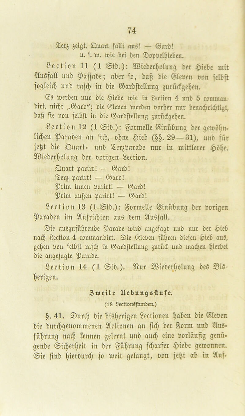 2erj jetgt, Quart faßt au§! — @arb! u. f. to. tote bei ben Qoppel^teben. SecttOtt 11 (1 ©tb.): SBieber^^oittttg bet ^icSe mit SlttSfaß uttb §3a[fabe; aber fo, ba§ bie Siebett boti fcibft foglei(^ Uttb rafc^ m bie ©arbfteUuttg jurucfge^^eu. @8 toerben uur bie ^iebe toie in Section 4 unb 5 comtnan- birt, nicht „@arb; bie (Sieben toerben borher nur benadhrichtigt, ba§ fte bon felbft in bie ©arbftellung juruigehen. Secti0ttl2 (1 ©tb.): Sormeße (Stnübung ber getoöhn* licken ?)araben an ft^, ohne |)teb (§§. 29 — 31), unb für |e^t bie Quart = unb Serj^jarabe nur in mittlerer SBieberhoIung ber borigcn Section. Quart iJarirt! — (Sarb! Serj :parirt! — @arb! ^rint innen parirt! — @arb! ^rim au§en parirt! — (Sarb! SectionlS (1 ©tb.): ^ormeße (Sinubung ber hörigen ^araben im Slufrichten au8 bem 3lu8faß. Sie au8gufübrenbe ^arabe toirb angefagt unb nur ber ^ieb nach Section 4 commanbirt. Sie (Sieben führen biefen .^ieb au8, gehen bon felbft rafth in ©arbfteßung jurütf unb madhen hierbei bie angcfagte ^arabe. Sectionl4 (1 ©tb.). 97ur SBieberhoIung beS S3i8= herigen. Bujette tlebungsßufe. (18 Sectiongfhmben.) §. 41. ®ur(h bie bisherigen Sectionen haben bie (Sieben bie bur^genommenen Slctionen an ber gorm unb 5lu8= führung na^ tennen gelernt unb audh eine borläufig genü» genbe (Sicherheit in ber gührung f^arfer .^iebc getoonncn. ©ie ftnb hierbur^ fo toeit gelangt, bon jc^t ab in 5luf=