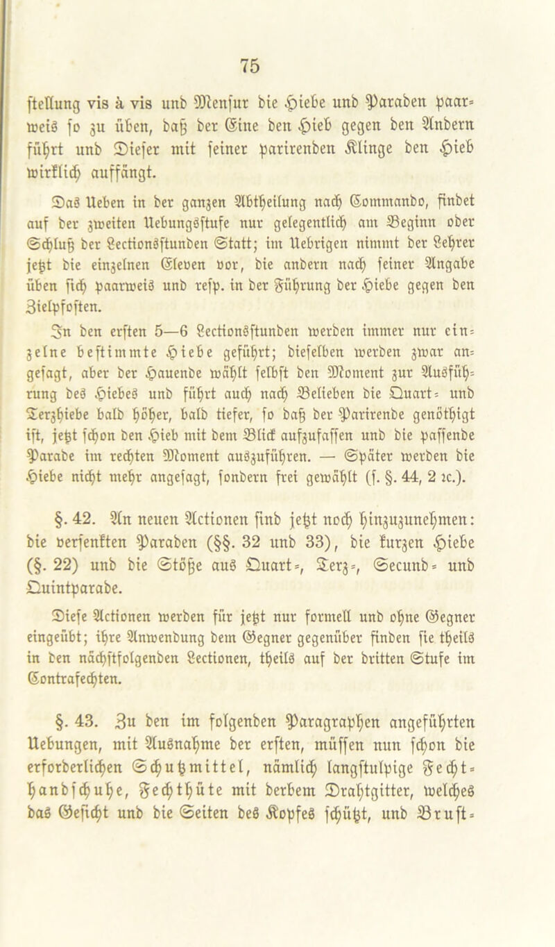 ftctlung vis ä vis unb 9)]enfur bie ^iebe unb ^araben )jaar= toeiä fo 31t iiben, ba^ ber ©ine ben 5tnbern fü'^rt unb 2)iefer mit feiner fjarirenben .SUnge ben ^ieb tijirllic^ auffdngt. S)aä Ueben in ber gan3en Slbf^eitung natb ©ommanbo, finbet auf ber giueiten Uebungäftufe nur gefegentli(?b am ^Beginn ober ©cblu§ ber Sectionäftunben ©tatt; im Uebrigen nimmt ber Se'^rer je^t bie ein3elnen ©leüen Bor, bie anbern nac^ feiner Eingabe üben fidb ^saarmeiä unb refp. in ber gübrung ber .^i^be gegen ben Siefpfoften. 3n ben erften 5—6 8ection§ftunben werben immer nur ein= 3etne beftimmte ^iebe geführt; biefetben werben 3War an= gefagt, aber ber ^)auenbe wa^^It felbft ben SÄoment jur 3luöfu'§= rung beö J^iebeö unb fübrt auch nac^ belieben bie Quart = unb 2er3biebe balb ^^ol^er, balb tiefer, fo ba§ ber ^arirenbe genöt^igt ift, je^t fd^on ben .^ieb mit bem Slitf aufsufaffen unb bie ^saffenbe ^arabe im rechten 9)toment auä3ufüt)ren. — ©pater werben bie §iebe niept me'pr angefagt, fonbern frei gewallt (f. §. 44, 2 jc.). §. 42. 3(n neuen Stetionen ftnb je^t no(^ '§in3U3unel^men: bie Berfenften ^araben (§§. 32 unb 33), bie Inr3en ^iebe (§. 22) unb bie ©to^e auö Quart», Serg», ©ecunb» unb Quintparabe. Siefe Slctionen werben für je^t nur formell unb o^ne ©egner eingeübt; i^re Slnwenbung bem ©egner gegeniiber finben fie t^eilä in ben nacpftfolgenben Sectionen, t^eilä auf ber brüten ©tufe im ©ontrafeepten. §. 43. 3u ben im folgenben ^aragrapl^en angeführten Uebungen, mit Stugnahme ber erften, müffen nun fc^on bie erforberlichen ©chu^mittel, nämlich Icingftulpige ge^t» hanbfehuhe, gechthute mit berbem 25rahtgitter, welcheö baö ©eftcht unb bie ©eiten beö Äopfeä fchüht, unb Bruft»