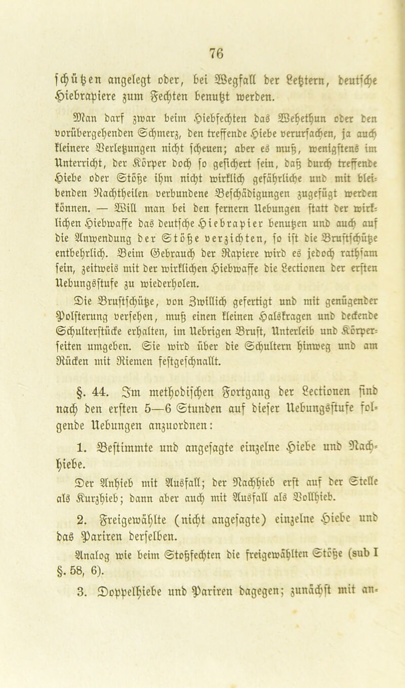 f^ü^en angelegt ober, bei Söegfatt ber Settern, beutii^e ^iebrai5tere jum getiten benu^t »erben. 9J?an barf 3»ar beim .^iebfec^ten baö SBebetbun ober ben norübergebenben ©tbmerj, ben treffenbe .ipiebe »erurfadben, ja au(b fteinere Sevle^ungen ntcf)t fcbeuen; aber eä muß, »enigftene im Unterricbt, ber Äorper bocb fo gefiebert fein, bag burtb treffenbe ^)iebe ober (Stoge ibm nicht roirtiidb gefäbrlicbe unb mit blei= benben llladbtbeilen öerbunbene S3efcbäbignngen 3ugefügt »erben tonnen. — SBiU man bei ben fernem Hebungen ftatt ber »irf: lieben .^ieblraffe ba6 beutfebe Ipiebra^sier benu^en unb auch auf bie 3ln»enbung ber ©to^e Ber3idbten, fo ift bie S3raftfcbü^e entbebriieb. Seim ©ebraueb ber Stapiere »irb eä feboeb ratbfam fein, 3eit»eig mit ber »irflicben ^)ieb»affe bie Sectionen ber erften Uebungäftufe 3U »ieberboten. Sie Sruftfebü^e, tion 3»iHitb gefertigt unb mit genügenber ^olfterung oerfeben, mu§ einen fleinen ^atäfragen unb beefenbe ©dbwlterftiufe erbalten, im Uebrigen Smft, Unterleib unb Äorper= feiten umgeben, ©ie loirb über bie ©cbultern binioeg unb am IRücten mit Stiemen feftgefcbnaltt. §. 44. Sm metbobifeben Fortgang ber Sectionen ftnb no(b ben erften 5—6 ©tunben auf biefer UebungSftufe fol» genbe Hebungen an3uorbnen: 1. Seftimmte unb angefagte eingelne .^iebe unb 9lacb= biebe. Ser SInbieb mit Sluöfatt; ber Staibbieb «eft «uf ber ©tcHe al§ Äursbieb; bann aber auch mit Sluäfall alä Sollbicb. 2. greigetoablte (niibt angefagte) ein3elne ^icbe unb bag ^ariren berfelben. Slnalog wie beim ©tobfeebten bie freigewablten ©tc§e (sub I §. 58, 6). 3. ©oppelbiebe unb ^ariren bagegen; sunaebft mit an«