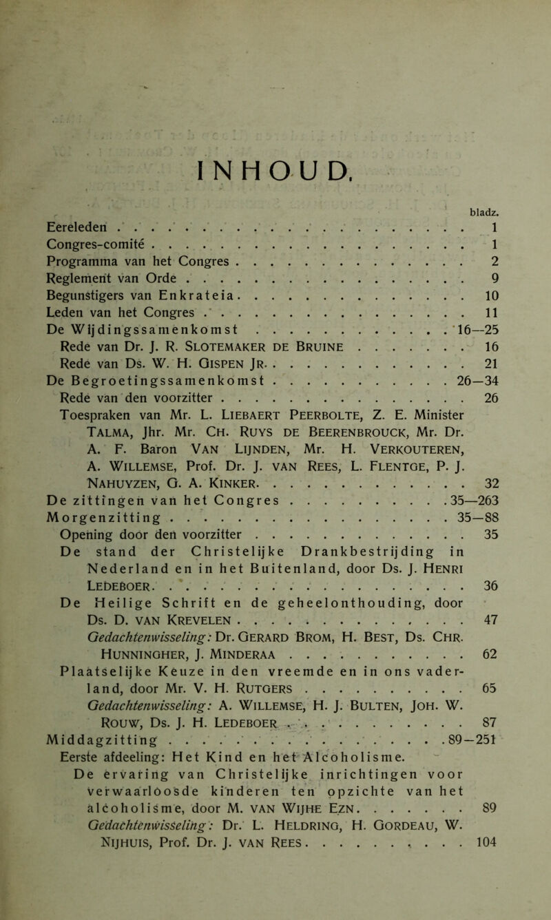 INHOUD. bladz. Eereleden 1 Congres-comité 1 Programma van het Congres 2 Reglement van Orde 9 Begunstigers van Enkrateia 10 Leden van het Congres 11 De Wijdingssamenkomst '16—25 Rede van Dr. J. R. Slotemaker de Bruine 16 Rede van Ds. W. H. Gispen Jr 21 DeBegroetingssamenkomst 26—34 Rede van'den voorzitter 26 Toespraken van Mr. L. Liebaert Peerbolte, Z. E. Minister Talma, Jhr. Mr. Ch. Ruys de Beerenbrouck, Mr. Dr. A. F. Baron Van Lijnden, Mr. H. Verkouteren, A. WiLLEMSE, Prof. Dr. J. van Rees, L. Flentge, P. J. Nahuyzen, G. A. Kinker 32 DezittingenvanhetCongres 35—263 Morgenzitting 35—88 Opehing door den voorzitter 35 De stand der Christelijke Drankbestrijding in Nederland en in het Buitenland, door Ds. J. Henri LEDEBOER. .' 36 De Heilige Schrift en de geheelonthouding, door Ds. D. VAN Krevelen 47 Gedac^tenwisse/mg: Dr. Gerard Brom, H. Best, Ds. Chr. Hunningher, J. Minderaa 62 Plaatselijke Keuze in den vreemde en in ons vader- land, door Mr. V. H. Rutgers 65 Gedachtenwisseling: A. Willemse, H. J. Bulten, Joh. W. Rouw, Ds. J. H. Ledeboer V. 87 Middagzitting . . . . . . . . . . . .89—251 Eerste afdeeling: Het Kind en het Alcoholisme. De ervaring van Christelijke inrichtingen voor verwaarloosde kinderen ten opzichte van het alcoholisme, door M. van Wijhe Ezn 89 Gedaehtènwisèeling': Dr.' L. Heldring, H. Gordeau, W. Nijhuis, Prof. Dr. J. van Rees 104