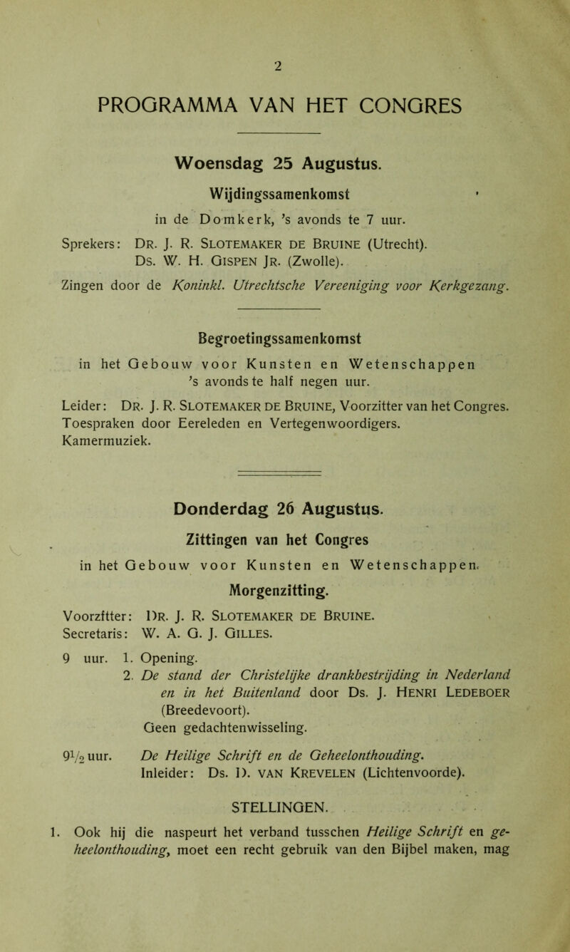 PROGRAMMA VAN HET CONGRES Woensdag 25 Augustus. Wijdingssamenkomst in de Domkerk, avonds te 7 uur. Sprekers: Dr. J. R. Slotemaker de Bruine (Utrecht). Ds. W. H. Gispen Jr. (Zwolle). Zingen door de Koninkl. Utrechtsche Vereeniging voor Kerkgezang. Begroetingssamenkomst in het Gebouw voor Kunsten en Wetenschappen ’s avonds te half negen uur. Leider: Dr. J. R. Slotemaker de Bruine, Voorzitter van het Congres. Toespraken door Eereleden en Vertegenwoordigers. Kamermuziek. Donderdag 26 Augustus. Zittingen van het Congres in het Gebouw voor Kunsten en Wetenschappem Morgenzitting. Voorzitter: Dr. J. R. Slotemaker de Bruine. Secretaris: W. A. G. J. Gilles. 9 uur. 1. Opening. 2. De stand der Christelijke drankbestrijding in Nederland en in het Buitenland door Ds. J. Henri Ledeboer (Breedevoort). Geen gedachtenwisseling. 9V2Uur. De Heilige Schrift en de Geheelonthouding. Inleider: Ds. I). VAN Krevelen (Lichtenvoorde). STELLINGEN. . 1. Ook hij die naspeurt het verband tusschen Heilige Schrift en ge- heelonthoudingy moet een recht gebruik van den Bijbel maken, mag