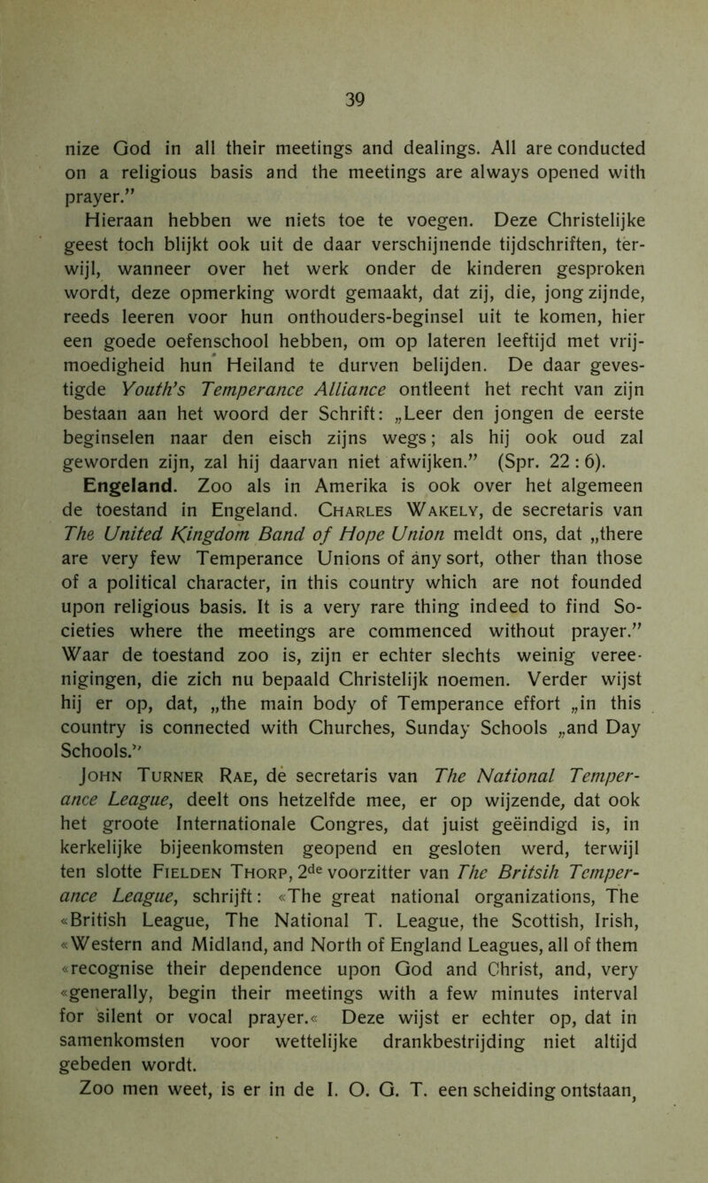 nize God in all their meetings and dealings. All are conducted on a religious basis and the meetings are always opened with prayer.” Hieraan hebben we niets toe te voegen. Deze Christelijke geest toch blijkt ook uit de daar verschijnende tijdschriften, tèr- wijl, wanneer over het werk onder de kinderen gesproken wordt, deze opmerking wordt gemaakt, dat zij, die, jong zijnde, reeds leeren voor hun onthouders-beginsel uit te komen, hier een goede oefenschool hebben, om op lateren leeftijd met vrij- moedigheid hun Heiland te durven belijden. De daar geves- tigde Yoath’s Temperance Alliance ontleent het recht van zijn bestaan aan het woord der Schrift: „Leer den jongen de eerste beginselen naar den eisch zijns wegs; als hij ook oud zal geworden zijn, zal hij daarvan niet afwijken.(Spr. 22 :6). Engeland. Zoo als in Amerika is ook over het algemeen de toestand in Engeland. Charles Wakely, de secretaris van The United Kingdo 'm Band of Hope Union meldt ons, dat „there are very few Temperance Unions of any sort, other than those of a political character, in this country which are not founded upon religious basis. It is a very rare thing indeed to find So- cieties where the meetings are commenced without prayer.’^ Waar de toestand zoo is, zijn er echter slechts weinig veree- nigingen, die zich nu bepaald Christelijk noemen. Verder wijst hij er op, dat, „the main body of Temperance effort „in this country is connected with Churches, Sunday Schools „and Day Schools.' John Turner Rae, dé secretaris van The National Teniper- ance League^ deelt ons hetzelfde mee, er op wijzende, dat ook het groote Internationale Congres, dat juist geëindigd is, in kerkelijke bijeenkomsten geopend en gesloten werd, terwijl ten slotte Fielden Thorp, 2^^ voorzitter van The Britsih Temper- ance League, schrijft: «The great national organizations, The «British League, The National T. League, the Scottish, Irish, «Western and Midland, and North of England Leagues, all of them «recognise their dependence upon God and Christ, and, very «generally, begin their meetings with a few minutes interval for silent or vocal prayer.« Deze wijst er echter op, dat in samenkomsten voor wettelijke drankbestrijding niet altijd gebeden wordt. Zoo men weet, is er in de I. O. G. T. een scheiding ontstaan,