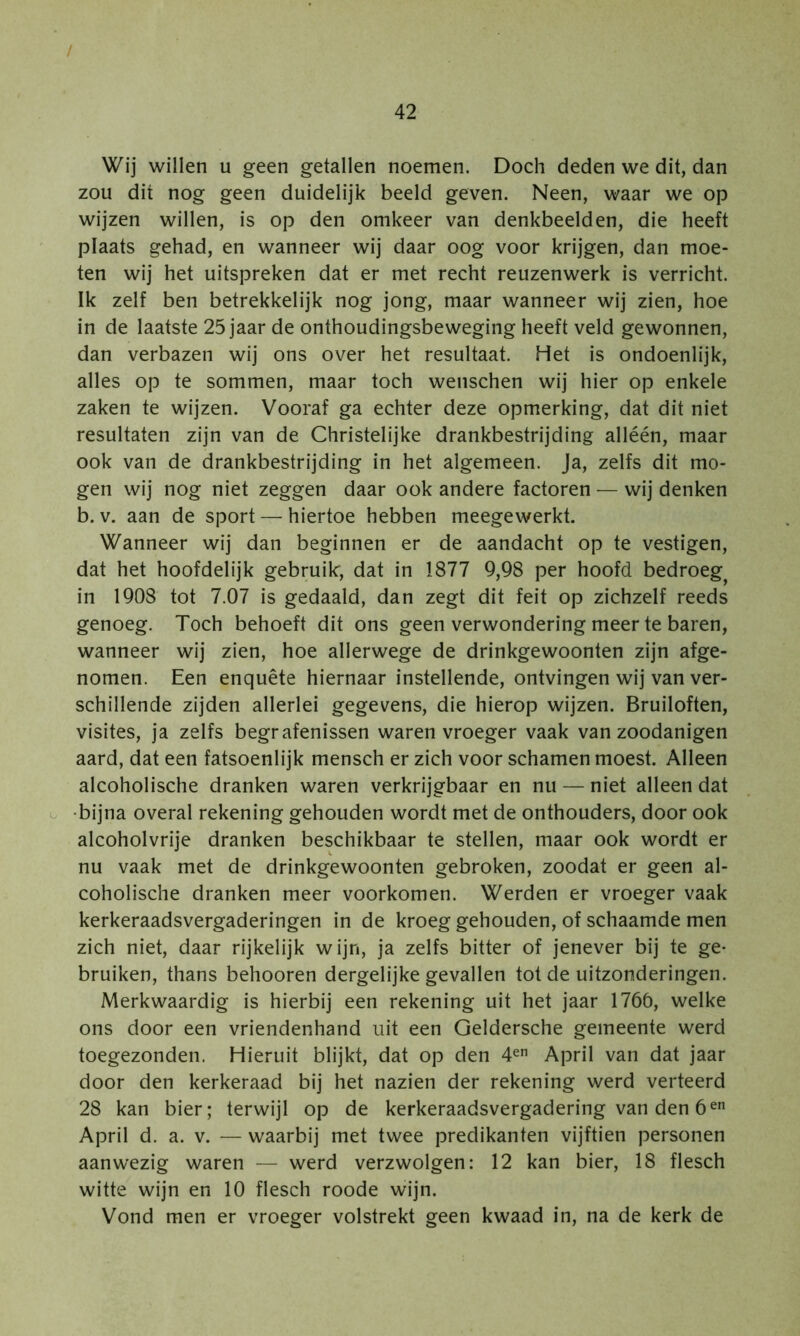 / 42 Wij willen u geen getallen noemen. Doch deden we dit, dan zou dit nog geen duidelijk beeld geven. Neen, waar we op wijzen willen, is op den omkeer van denkbeelden, die heeft plaats gehad, en wanneer wij daar oog voor krijgen, dan moe- ten wij het uitspreken dat er met recht reuzenwerk is verricht. Ik zelf ben betrekkelijk nog jong, maar wanneer wij zien, hoe in de laatste 25 jaar de onthoudingsbeweging heeft veld gewonnen, dan verbazen wij ons over het resultaat. Het is ondoenlijk, alles op te sommen, maar toch wenschen wij hier op enkele zaken te wijzen. Vooraf ga echter deze opmerking, dat dit niet resultaten zijn van de Christelijke drankbestrijding alléén, maar ook van de drankbestrijding in het algemeen. Ja, zelfs dit mo- gen wij nog niet zeggen daar ook andere factoren — wij denken b. V. aan de sport — hiertoe hebben meegewerkt. Wanneer wij dan beginnen er de aandacht op te vestigen, dat het hoofdelijk gebruik, dat in 1877 9,98 per hoofd bedroeg^ in 1908 tot 7.07 is gedaald, dan zegt dit feit op zichzelf reeds genoeg. Toch behoeft dit ons geen verwondering meer te baren, wanneer wij zien, hoe allerwege de drinkgewoonten zijn afge- nomen. Een enquête hiernaar instellende, ontvingen wij van ver- schillende zijden allerlei gegevens, die hierop wijzen. Bruiloften, visites, ja zelfs begrafenissen waren vroeger vaak van zoodanigen aard, dat een fatsoenlijk mensch er zich voor schamen moest. Alleen alcoholische dranken waren verkrijgbaar en nu — niet alleen dat o bijna overal rekening gehouden wordt met de onthouders, door ook alcoholvrije dranken beschikbaar te stellen, maar ook wordt er nu vaak met de drinkgewoonten gebroken, zoodat er geen al- coholische dranken meer voorkomen. Werden er vroeger vaak kerkeraadsvergaderingen in de kroeg gehouden, of schaamde men zich niet, daar rijkelijk wijn, ja zelfs bitter of jenever bij te ge- bruiken, thans behooren dergelijke gevallen tot de uitzonderingen. Merkwaardig is hierbij een rekening uit het jaar 1766, welke ons door een vriendenhand uit een Geldersche gemeente werd toegezonden. Hieruit blijkt, dat op den 4^ April van dat jaar door den kerkeraad bij het nazien der rekening werd verteerd 28 kan bier; terwijl op de kerkeraadsvergadering van den 6^ April d. a. v. — waarbij met twee predikanten vijftien personen aanwezig waren — werd verzwolgen: 12 kan bier, 18 flesch witte wijn en 10 flesch roode wijn. Vond men er vroeger volstrekt geen kwaad in, na de kerk de