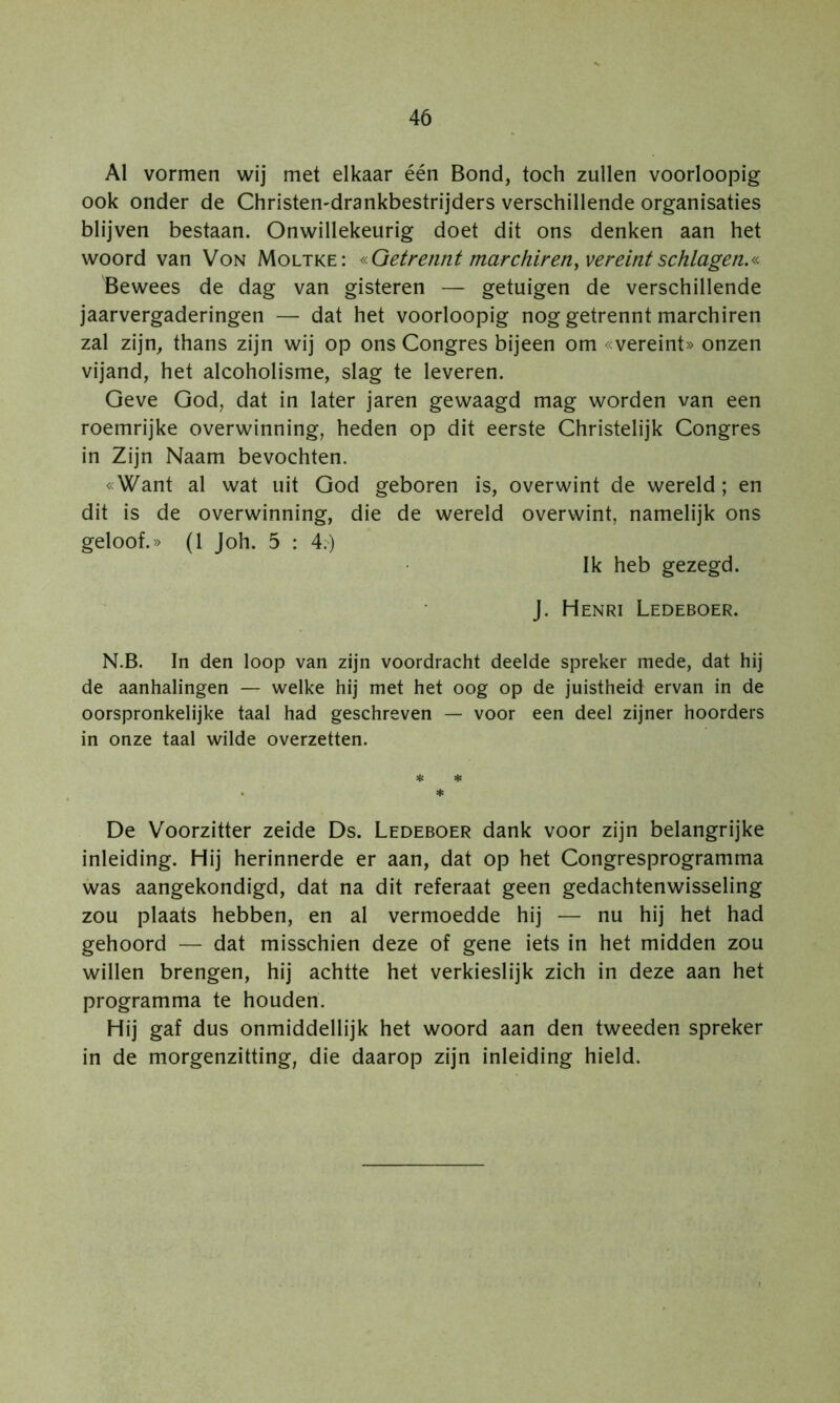 Al vormen wij met elkaar één Bond, toch zullen voorloopig ook onder de Christen-drankbestrijders verschillende organisaties blijven bestaan. Onwillekeurig doet dit ons denken aan het woord van Von Moltke: «Qetrennt marchiren^vereintschlagen.« Bewees de dag van gisteren — getuigen de verschillende jaarvergaderingen — dat het voorloopig nog getrennt marchiren zal zijn, thans zijn wij op ons Congres bijeen om «vereint» onzen vijand, het alcoholisme, slag te leveren. Geve God, dat in later jaren gewaagd mag worden van een roemrijke overwinning, heden op dit eerste Christelijk Congres in Zijn Naam bevochten. «Want al wat uit God geboren is, overwint de wereld; en dit is de overwinning, die de wereld overwint, namelijk ons geloof.» (1 Joh. 5 : 4.) Ik heb gezegd, j. Henri Ledeboer. N.B. In den loop van zijn voordracht deelde spreker mede, dat hij de aanhalingen — welke hij met het oog op de juistheid ervan in de oorspronkelijke taal had geschreven — voor een deel zijner hoorders in onze taal wilde overzetten. * * . * De Voorzitter zeide Ds. Ledeboer dank voor zijn belangrijke inleiding. Hij herinnerde er aan, dat op het Congresprogramma was aangekondigd, dat na dit referaat geen gedachtenwisseling zou plaats hebben, en al vermoedde hij — nu hij het had gehoord — dat misschien deze of gene iets in het midden zou willen brengen, hij achtte het verkieslijk zich in deze aan het programma te houden. Hij gaf dus onmiddellijk het woord aan den tweeden spreker in de morgenzitting, die daarop zijn inleiding hield.