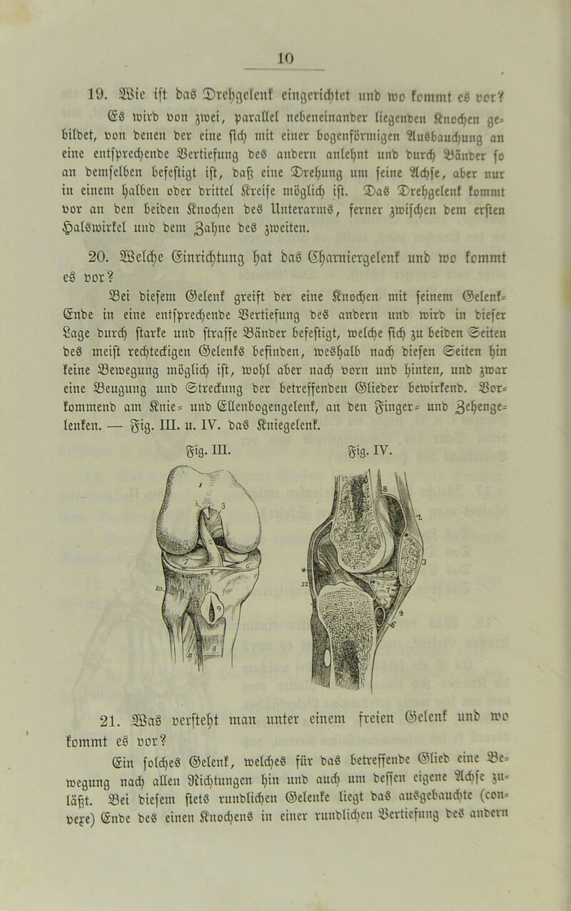 19. SÖtc ift baß ©reßgelenf eingerichtet unb wo fommt ee norY öS luirb bon jtoei, parallel nebeueinanber liegenben ftnodjen ge= bitbet, Dort beiten bev eine fid) mit einer bogenförmigen Ausbauchung an eine entfpredjenbe Vertiefung beS anbern anlehnt unb bureß Vänber fo an bemfetben befeftigt ift, baß eine 3)ret;ung uni feine Acßfe, aber nur in einem halben ober brittel Greife möglidj ift. 2)aS jDrefjgelenf fommt bor an ben beibeit $nod)en beS Unterarms, ferner jtoifdjen bem erften §alStoirfel unb bem 3a^ne beS gleiten. 20. Sßelcße @inricf)tung hat baö 6f)arnierge(enf unb mo fommt es> bor? Vei biefem ©elenf greift ber eine $nod)en mit feinem ©elenf* önbe in eine entfpredjenbe Vertiefung beS anbern unb toirb in biefer Sage bureß ftarfe unb ftraffe Vänber befeftigt, melcße fiel) ju beiben Seiten beS meift redjtedigen ©etenfS befinben, toeShalb nach biefen ©eiten hin feine Vemegung mögtid) ift, mol)! aber nad) born unb hinten, unb jtoar eine Veugung unb ©tredung ber betreffenben ©lieber betoirfenb. Vor* fommenb am S?nie = unb öüenbogengetenf, an ben ginger* unb 3ehen3e' lenfen. — gig. M* u. IV. baS Sniegelenf. 21. 5Ba§ berfteßt man unter einem freien ©elenf unb mo fommt e§ bor? (Sin foldjeS ©elenf, meldieS für baS betreffenbe ©lieb eine Ve= megung nach allen 9iid)tungen hin unb aud) um beffen eigene Adjfe $u* läßt. Vei biefem ftetS runblidßen ©eleufc liegt baS auSgebaucßte (con* beje) önbe beS einen tnodjenS in einer runblidjen Vertiefung beS anbern