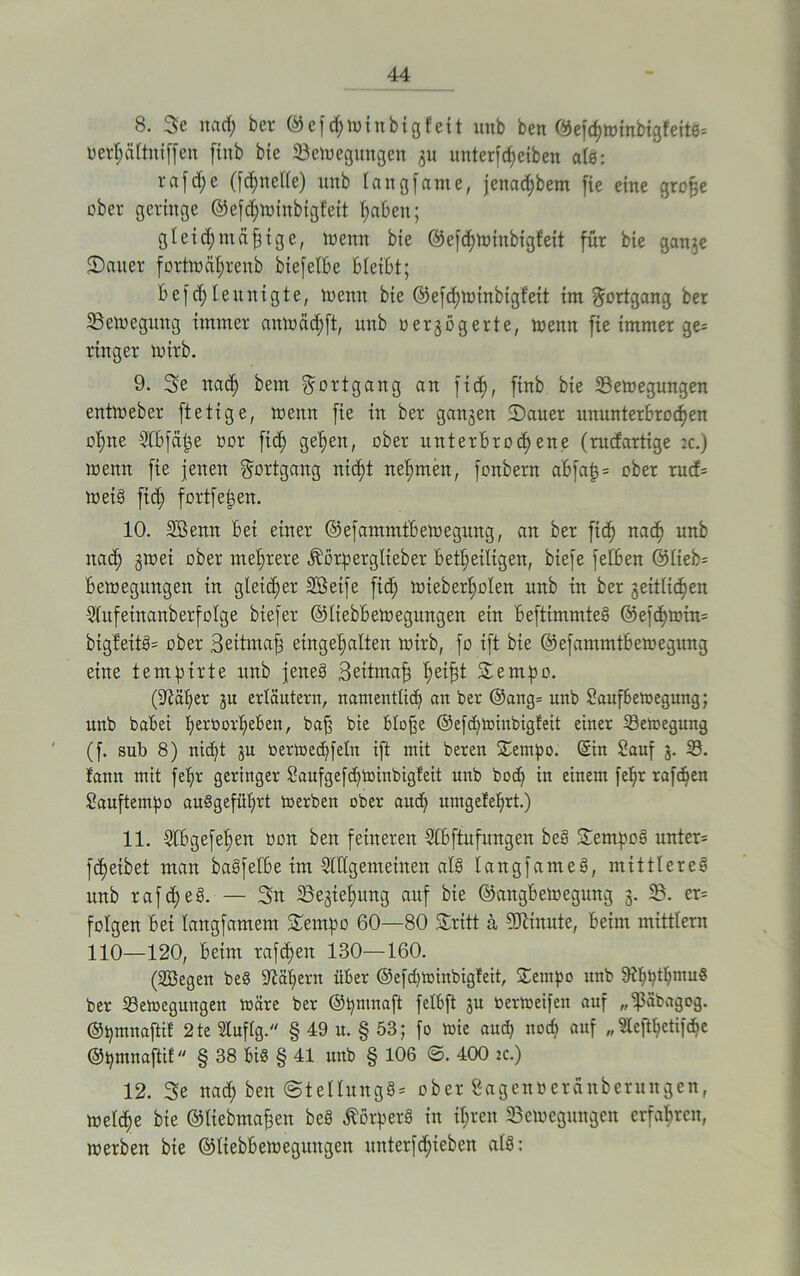 8. 3e ttad; bei- ©ei d;win big feit unb ben C^efcf>mtnbigfeit6= verijättniffen ftnb bie Bewegungen 31t unterfcheiben alS: r a f d> e (jd;nelle) unb langfame, jena^bem fie eine grofje ober geringe ©e[d;winbigfeit f>aOen; gleichmäßige, wenn bte ©efefwinbigfeit für bie gange Sauer fortwährenb biefelbe Oteibt; befcf leunigte, toenn bie @efd;winbigfeit im Fortgang ber Bewegung immer anwäd)ft, unb oergögerte, wenn fie immer ge* ringer wirb. 9. 3e nad> bem Fortgang an fid), ftnb bie Bewegungen entweber ftetige, wenn fie in ber gangen Sauer ununterbrochen ohne Slbfäße oor fid) gefen, ober unterbrach eite (ruefartige ic.) wenn fie jenen Fortgang ntd;t nehmen, fonbern abfaß* ober ruef* wei§ fid) fortfeßen. 10. Sßemt bei einer ©efammtbewegung, an ber fich nach unb ttad; gwei ober mehrere Jborperglieber betheiligen, biefe felben <55£ieb= Bewegungen in gleicher Höeife fid; wieberl;olen unb in ber seitlichen Slufetnanberfolge btefer ©Itebbewegungen ein beftimmteS ©ejefwin* bigfeitS* ober Seitmaß eingehalten wirb, fo ift bie ©efammtbewegung eine tempirte unb jenes Seitmaß heißt Sempo. (iftäfer gu erläutern, namentlich an ber ®ang= unb Saufbewegung; unb babei heiworfeben, baß bie bloße ©efefwinbigfeit einer Bewegung (f. sub 8) ni^t gu oerwedjfeln ift mit beren Sempo. @in Sauf 3. B. tarnt mit fefr geringer Saitfgeßhwinbigteit unb hoch in einem feßr rafdjen Sauftempo auSgefüprt werben ober auch umgefehrt.) 11. Slbgefehen oott beit feineren Slbftufitngen beS SernpoS unter* fdjetbet man baSfefbe im Sldgenteinen als langfameS, mittleres unb rafdjeS. — 3n Begtel;ung auf bie ©angbewegung 3. B. er* folgen bei langfamem Sernpo 60—80 Sritt ä, Minute, beim mittlern 110—120, beim raffen 130—160. (Söegen be§ Mähern über @efd)Winbigfeit, £entpo unb 9tljt)tbiimS ber Bewegungen wäre ber ©pnutaft felbft gu oerweifett auf „ißäbagog. ©pmnaftif 2te Stufig. § 49 u. § 53; fo wie auch noch auf „Steßbctifche ©pmnaftif § 38 bis § 41 unb § 106 ©. 400 tc.) 12. 3e nad; ben ©tellnngS* ober Sagenoeränberungcn, welche bie ©liebmaßen beS Körpers in it;ren Bewegungen erfahren, werben bie ©Itebbewegungen itnterfd;ieben alS: