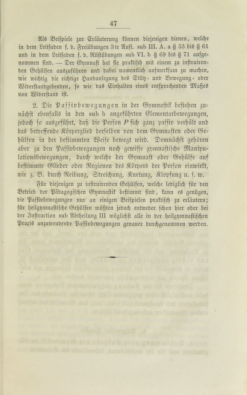 2lö8 Seifpiele jur GsrtSuterung foulten bicjenigen bienen, VoeXc^e in bent Seitfaben f. b. Freiübungen 3te 5luft. sub III. A. a § 53 bis § 61 unb in bem £eitfaben f. b. S'tiiftübungeu sub VI. b § 69 biö § 71 aufge= tiomnten ftnb. — ®er ©tyuutaft X;at fie ^raf'tifd; mit einem ju inftruirem ben ©efyülfen auöjufüfjren unb babei namentlich aufmerffam 31t mad;en, toie wid;tig bie richtige panbanlegung beö ©tii^= unb Sewegung = ober SBiberftanbgebenben, [0 toie bad (Sinfjalten eined entfpredjeuben SD'taßed oon SBiberftanb i[t. 2. 2)te fPaffiöbewegungen in ber ©mnnafttf Befielen gu= rtäcfjft ebenfalls in ben sub b angeführten ©lementarbewegungen, jebod; fo auögefu^rt, baß bie $Per[on P fid; gan^ pafft» verhält unb baö Betrcffenbe Äorperglieb berfelben bmt bem ©mnnaften ober @e= hülfen in ber Beftimmten SSetfc Bewegt wirb. 2) ent nach ft gehören aber 31t ben fPaffioBcwegungeit noch gemiffe gt;mnaftifd;e Sölanipu= laticnöBewegungen, burd) welche ber ©omnaft ober ©ehülfe auf Beftimmte ©lieber ober Legionen beö Äotperö ber fPerfon einwirft, wie 3. 3BL burd; Reibung, «Streichung, Änetung, Stopfung it. f. w. Für biejenigen 31t inftruirenben ©ehütfen, weld;e tebigtid; für ben Setrieb ber ^3äbagogifcf;en ©t;mnaftif beftimmt finb, fann ed genügen, bie 'ißaffiobewegungen nur an einigen Seifpieten praftifcp 31t erläutern; für heHgbmnaftifdje ©ehülfen müßten jebod; entweber fd;on hier ober bei ber Snftruction sub ülbtheilung III möglirf;ft ade in ber peilgpmnaftifcpen ißrapö an3uwenbenbe ‘paffiobewegungen genauer burd;genomnten werben.