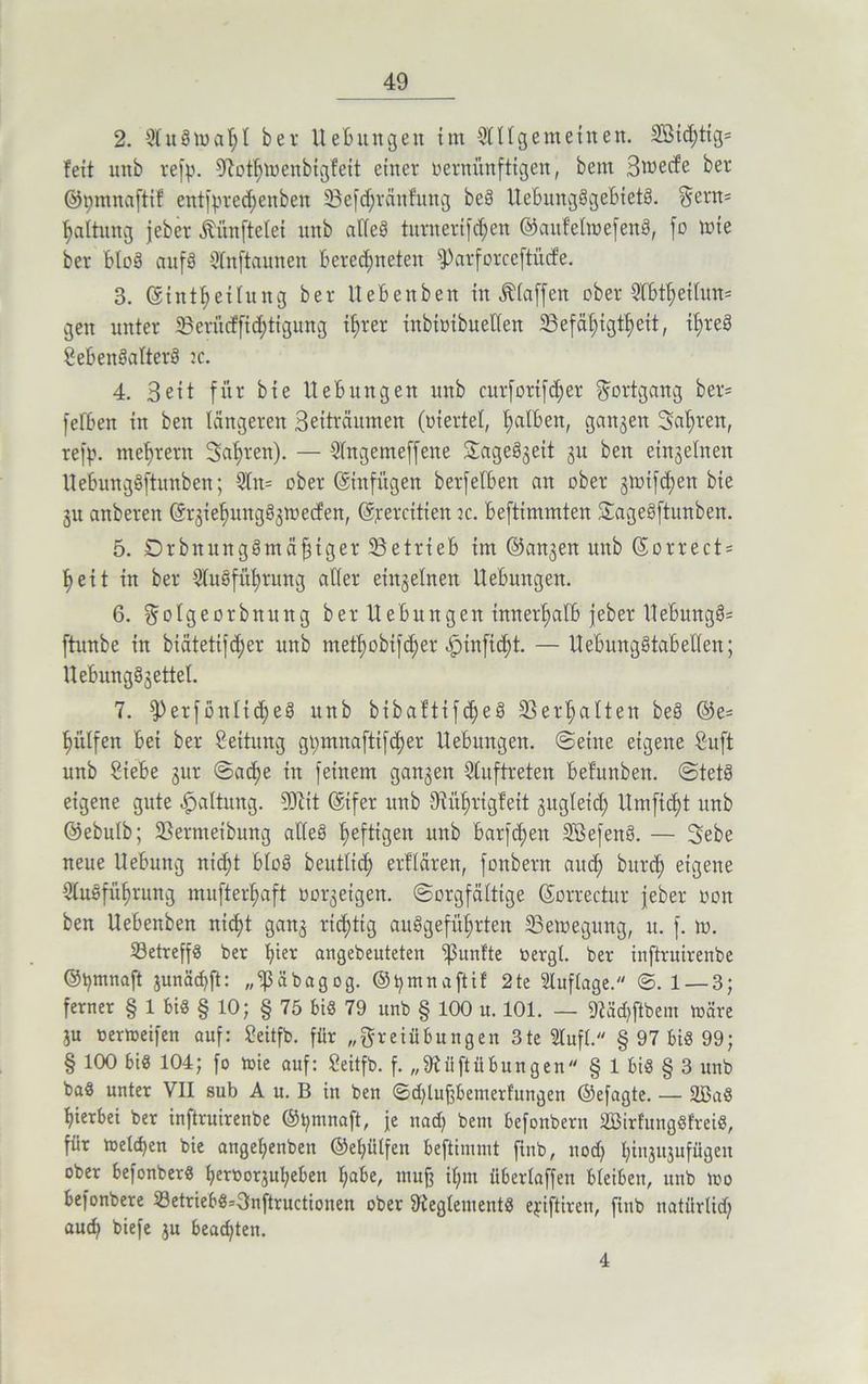 2. Auswahl bei- Hebungen im Allgemeinen. Aßichtig* feit unb refp. Sßothwenbigfeit einer vernünftigen, beut Bwecfe ber ©pmnaftif entfpredjenben 33efd;räufung beS UebmtgSgeBietS. Sern* Haltung jeber iünftelei unb adeS tnrnerifc^en ©aufeltvefenS, fo wie ber bloS aufS Anftaunen Berechneten Sparforceftücfe. 3. ©inthetlung ber UeBenben in Älaffen ober ABtheilun* gen unter 5Beri’uffid)tigung ihrer inbtvtbuellen SSefähigthett, i^reä SebenSalterS jc. 4. Beit für bie UeBungen unb curfortf^er Fortgang ber* fefBen in ben längeren Beiträumen (viertel, halben, gangen Fahren, refp. mehrern fahren). — Angemeffene SageSgeit gu ben eingelnen UeBungSftunben; An* ober ©infügen berfetben an ober gtvifchen bie gu anberen ©rgiehungSgtvecfen, ©percitien :c. Beftimmten SageSftunben. 5. DrbnungSmäfjtger ^Betrieb im ©angert unb ©orrect* heit in ber Ausführung aller einzelnen UeBungen. 6. Sotgeorbnung ber UeBungen innerhalb jeber UeBungS* ftunbe in biätetifd;er unb methobifd>er «Spinficf)t- — UeBungStaB eilen; UeBungSgettel. 7. iPerfönlicheS unb bibaftifdjeS Verhalten beS @e* hülfen Bei ber Seitung gt;mnaftifcf>er UeBungen. ©eine eigene Suft unb Siebe gur @acf)e in feinem gangen Auftreten befunben. ©tetS eigene gute Haltung. SOlit ©tfer unb diithrigfeit gngleid; Umficf)t unb ©ebulb; 23ermeibung alles hef^3en unb barfd)en AßefenS. — Sebe neue Uebitng nicht BloS beutltd) erklären, fonbern auch bitrch eigene Ausführung mufterhaft vorgeigen. Sorgfältige ©orrectur jeber von ben UeBenben nidjt gang richtig auSgefüf)rten Bewegung, u. f. w. Betreffs ber hier angebeuteten ißnnf'te vergl. ber inftrntrenbe ©pmnaft $unäd)ft: ,,‘ißäbagog. ©pmnaftif 2te Auflage. @.1 — 3; ferner § 1 bis § 10; § 75 bis 79 unb § 100 u. 101. — 9?äd)ftbent märe gu vermeifen auf: Seitfb. für „Freiübungen 3te Aufl. § 97 bis 99; § 100 bis 104; fo wie auf: Seitfb. f. „97ü ft Übungen § 1 bis § 3 unb baS unter VII sub A u. B in ben ©ddu^bemerfungen ©efagte. — 2ßaS hierbei ber inftruirenbe ©pmnaft, je nach Bern befonbern AßirfüngSfreiS, für welchen bie angepenben ©e^ütfen beftimmt finb, nod; hinjugufügeit ober befonberS hervorgupeben habe, mufj ihm überlaffen bleiben, unb wo befonbere BetriebS=3nftructionen ober AteglenientS epiftiren, finb natürlid) auch biefe gu beachten. 4