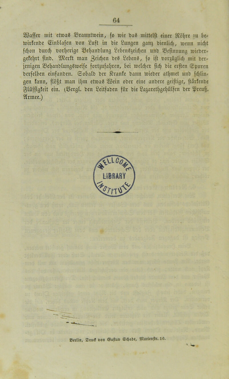 2Baffcr mit ctiuaS 23rauuttüein, fo rnie ba« mittetft einer 9?ei;re »u be* tuirfenbe (Sinblafett t>on 2uft in bie £ungen gati^ bienlidj, menn nic^t fd>oit burd) tiorfyerige 33efyanbtung Sebettßjetdfett unb S3efinnung n>ieber= gefeiert ftttb. SJierft man 3ei^eu $!eben§, fo ift tioqügtid) mit ber* fenigett 33el;anblung8»eife fortjufafyren, bei meldet fid) bie elften Spuren berfelbcn einfanben. ©obalb ber Trante bann ftieber atlfmet unb fd>tin= gen fann, floßt man it>m etroaß SCBeirt ober eine anbere geiftige, ftarfenbe glüffigfeit ein. (Söergl. beti Seitfaben für bie Sajaretfygefyülfen ber ^3reu§. ’übrmee.) ©erlitt, $ruct »on ©ujlaö ©ctyabe, 5DJaricnfh\ 10.